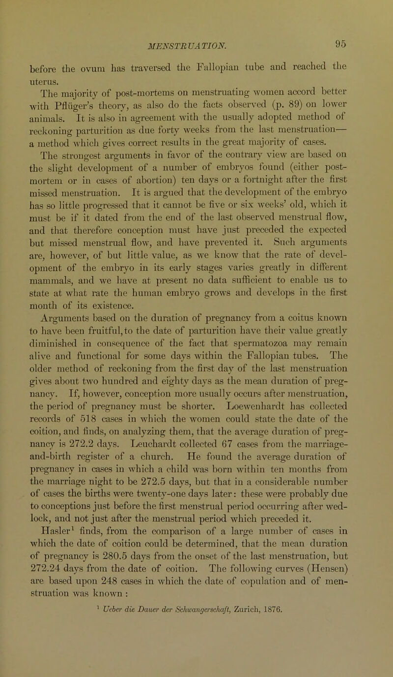 before the ovum has traversed the Fallopian tube and reached the uterus. The majority of post-mortems on menstruating women accord better with Pfluger’s theory, as also do the facts observed (p. 89) on lower animals. It is also in agreement with the usually adopted method of reckoning parturition as due forty weeks from the last menstruation— a method which gives correct results in the great majority of cases. The strongest arguments in favor of the coutrary view are based on the slight development of a number of embryos found (either post- mortem or in cases of abortion) ten days or a fortnight after the first missed menstruation. It is argued that the development of the embryo has so little progressed that it cannot be five or six weeks’ old, which it must be if it dated from the end of the last observed menstrual flow, and that therefore conception must have just preceded the expected but missed menstrual flow, and have prevented it. Such arguments are, however, of but little value, as we know that the rate of devel- opment of the embryo in its early stages varies greatly in different mammals, and we have at present no data sufficient to enable us to state at what rate the human embryo grows and develops in the first month of its existence. Arguments based on the duration of pregnancy from a coitus known to have been fruitful, to the date of parturition have their value greatly diminished in consequence of the fact that spermatozoa may remain alive and functional for some days within the Fallopian tubes. The older method of reckoning from the first day of the last menstruation gives about two hundred and eighty days as the mean duration of preg- nancy. If, however, conception more usually occurs after menstruation, the period of pregnancy must be shorter. Loewenhardt has collected records of 518 cases in which the women could state the date of the coition, and finds, on analyzing them, that the average duration of preg- nancy is 272.2 days. Leuchardt collected 67 cases from the marriage- and-birth register of a church. He found the average duration of pregnancy in cases in which a child was born within ten months from the marriage night to be 272.5 days, but that in a considerable number of cases the births were twenty-one days later: these were probably due to conceptions just before the first menstrual period occurring after wed- lock, and not just after the menstrual period which preceded it. ITasler1 finds, from the comparison of a large number of cases in which the date of coition could be determined, that the mean duration of pregnancy is 280.5 days from the onset of the last menstruation, but 272.24 days from the date of coition. The following curves (Hensen) are based upon 248 cases in which the date of copulation and of men- struation was known : 1 Ueber die Dauer der Schwangerschaft, Zurich, 1876.