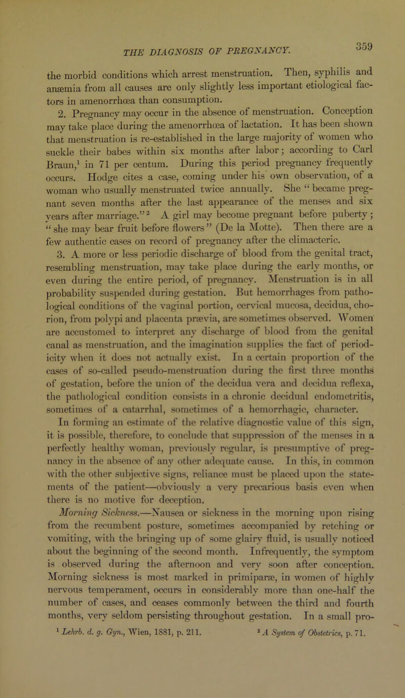 the morbid conditions which arrest menstruation. Then, syphilis and anaemia from all causes are only slightly less important etiological fac- tors in amenorrhcea than consumption. 2. Pregnancy may occur in the absence of menstruation. Conception may take place during the amenorrhoea of lactation. It has been shown that menstruation is re-established in the large majority of women who suckle their babes within six months after labor; according to Carl Braun,1 in 71 per centum. During this period pregnancy frequently occurs. Hodge cites a case, coming under his own observation, of a woman who usually menstruated twice annually. She “ became preg- nant seven months after the last appearance of the menses and six years after marriage.”2 A girl may become pregnant before puberty ; “ she may bear fruit before flowers ” (De la Motte). Then there are a few authentic cases on record of pregnancy after the climacteric. 3. A more or less periodic discharge of blood from the genital tract, resembling menstruation, may take place during the early months, or even during the entire period, of pregnancy. Menstruation is in all probability suspended during gestation. But hemorrhages from patho- logical conditions of the vaginal portion, cervical mucosa, decidua, cho- rion, from polypi and placenta prsevia, are sometimes observed. Women are accustomed to interpret any discharge of blood from the genital canal as menstruation, and the imagination supplies the fact of period- icity when it does not actually exist. In a certain proportion of the cases of so-called pseudo-menstruation during the first three months of gestation, before the union of the decidua vera and decidua reflexa, the pathological condition consists in a chronic decidual endometritis, sometimes of a catarrhal, sometimes of a hemorrhagic, character. In forming an estimate of the relative diagnostic value of this sign, it is possible, therefore, to conclude that suppression of the menses in a perfectly healthy woman, previously regular, is presumptive of preg- nancy in the absence of any other adequate cause. In this, in common with the other subjective signs, reliance must be placed upon the state- ments of the patient—obviously a very precarious basis even when there is no motive for deception. Morning Sickness.—Nausea or sickness in the morning upon rising from the recumbent posture, sometimes accompanied by retching or vomiting, with the bringing up of some glairy fluid, is usually noticed about the beginning of the second month. Infrequently, the symptom is observed during the afternoon and very soon after conception. Morning sickness is most marked in primipane, in women of highly nervous temperament, occurs in considerably more than one-half the number of cases, and ceases commonly between the third and fourth months, very seldom persisting throughout gestation. In a small pro- 1 Lehrb. d. g. Gyn., Wien, 1881, p. 211. 2 A System of Obstetrics, p. 71.