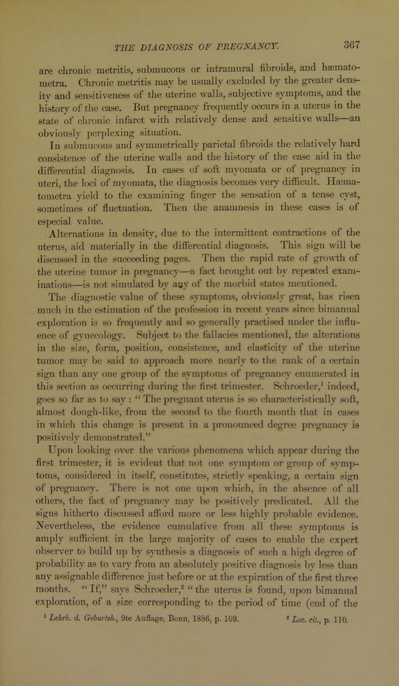 3G7 are chronic metritis, submucous or intramural fibroids, and hscmato- metra. Chronic metritis may be usually excluded by the greater dens- ity and sensitiveness of the uterine walls, subjective symptoms, and the history of the case. But pregnancy frequently occurs in a uterus in the state of chronic infarct with relatively dense and sensitive walls—an obviously perplexing situation. In submucous and symmetrically parietal fibroids the relatively hard consistence of the uterine walls and the history of the case aid in the differential diagnosis. In cases of soft myomata or of pregnancy in uteri, the loci of myomata, the diagnosis becomes very difficult. Hsma- tometra yield to the examining finger the sensation of a tense cyst, sometimes of fluctuation. Then the anamnesis in these cases is of especial value. Alternations in density, due to the intermittent contractions of the uterus, aid materially in the differential diagnosis. This sign will be discussed in the succeeding pages. Then the rapid rate of growth of the uterine tumor in pregnancy—a fact brought out by repeated exam- inations—is not simulated by any of the morbid states mentioned. The diagnostic value of these symptoms, obviously great, has risen much in the estimation of the profession in recent years since bimanual exploration is so frequently and so generally practised under the influ- ence of gynecology. Subject to the fallacies mentioned, the alterations in the size, form, position, consistence, and elasticity of the uterine tumor may be said to approach more nearly to the rank of a certain sign than any one group of the symptoms of pregnancy enumerated in this section as occurring during the first trimester. Schroeder,1 indeed, goes so far as to say : “ The pregnant uterus is so characteristically soft, almost dough-like, from the second to the fourth month that in cases in which this change is present in a pronounced degree pregnancy is positively demonstrated.” Upon looking over the various phenomena which appear during the first trimester, it is evident that not one symptom or group of symp- toms, considered in itself, constitutes, strictly speaking, a certain sign of pregnancy. There is not one upon which, in the absence of all others, the fact of pregnancy may be positively predicated. All the signs hitherto discussed afford more or less highly probable evidence. Nevertheless, the evidence cumulative from all these symptoms is amply sufficient in the large majority of cases to enable the expert observer to build up by synthesis a diagnosis of such a high degree of probability as to vary from an absolutely positive diagnosis by less than any assignable difference just before or at the expiration of the first three months. “If,” says Schroeder,2 “the uterus is found, upon bimanual exploration, of a size corresponding to the period of time (end of the