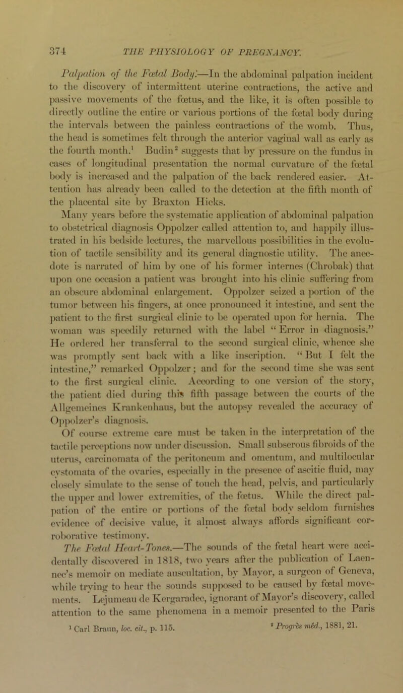 Palpation of the Foetal Body '.—In the abdominal palpation incident to the discovery of intermittent uterine contractions, the active and passive movements of the foetus, and the like, it is often possible to directly outline the entire or various portions of the foetal body during the intervals between the painless contractions of the womb. Thus, the head is sometimes felt through the anterior vaginal wall as early as the fourth month.1 Budin2 suggests that by pressure on the fundus in cases of longitudinal presentation the normal curvature of the foetal body is increased and the palpation of the back rendered easier. At- tention has already been callwl to the detection at the fifth month of the placental site by Braxton Hicks. Many veal's before the systematic application of abdominal palpation to obstetrical diagnosis Oppolzer called attention to, and happily illus- trated in his bedside lectures, the marvellous possibilities in the evolu- tion of tactile sensibility and its general diagnostic utility. The anec- dote is narrated of him bv one of his former internes (Clirobak) that upon one occasion a patient was brought into his clinic suffering from an obscure abdominal enlargement. Oppolzer seized a portion of the tumor between his fingers, at once pronounced it intestine, and sent the patient to the first surgical clinic to lie operated upon for hernia. The woman was speedily returned with the label “ Error in diagnosis.” He ordered her transferral to the second surgical clinic, whence she was promptly sent back with a like inscription. “But I felt the intestine,” remarked Oppolzer; and lor the second time she was sent to the first surgical clinic. According to one version of the story, the patient died during this fifth passage between the courts of the Allgemeines Krankenhaus, but the autopsy revealed the accuracy of Oppolzer’s diagnosis. Of course extreme care must Ice taken in the interpretation of the tactile jcerceptions now under discussion. Small subscrous fibroids of the uterus, carcinomata of the peritoneum and omentum, and multiloeular evstomata of the ovaries, especially in the presence of ascitic fluid, may closely simulate to the* sense of touch the head, pelvis, and particularly the upper and lower extremities, of the feetus. While the direct pal- pation of the1 entire or portions of the fictal body seldom furnishes evidence of decisive value, it almost always affords significant cor- roborate ve testimony. The Fetal Heart-Tones.—The sounds of the fcetal heart were acci- dentally discovered in 1818, two years after the publication of Laen- nec’s memoir on mediate auscultation, by Mayor, a surgeon of Geneva, while trying to hear the sounds supposed to be caused by foetal move- ments. Lejumeau de Kergaradec, ignorant of Mayor’s discovery, called attention to the same phenomena in a memoir presented to the Paris 1 Carl Braun, loc. eti., p. 115. * Progrit mid., 1881, 21.