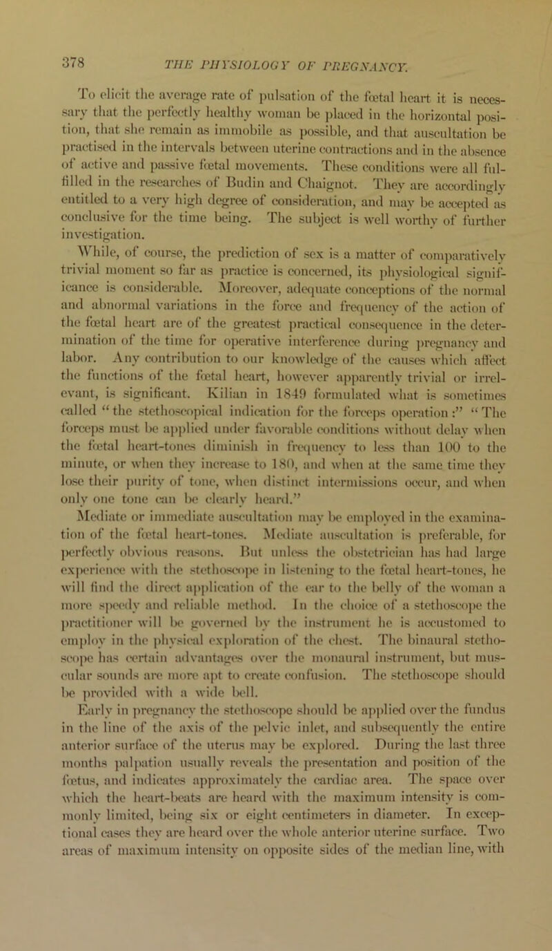 To elicit the average rate of pulsation of the foetal heart it is neces- sary that the perfectly healthy woman be placed in the horizontal posi- tion, that she remain as immobile as possible, and that auscultation be practised in the intervals between uterine contractions and in the absence of active and passive foetal movements. These conditions were all ful- filled in the researches of Hudin and Ohaignot. 1 hev are accordiuglv entitled to a very high degree of consideration, and may be accepted as conclusive for the time being. The subject is well worthy of further investigation. While, of course, the prediction of sex is a matter of comparatively trivial moment so far as practice is concerned, its phvsiological signif- icance is considerable. Moreover, adequate conceptions of the normal and abnormal variations in the force and frequency of the action of the foetal heart are of the greatest practical consequence in the deter- mination of the time for operative interference during pregnancy and labor. Any contribution to our knowledge of the causes which affect the functions of the foetal heart, however apparently trivial or irrel- evant, is significant. Kilian in 1849 formulated what is sometimes (idled “the stethoscopical indication for the forceps operation:” “The forceps must be applied under favorable conditions without delay when the foetal heart-tones diminish in frequency to less than 100 to the minute, or when they increase to 180, and when at the same time they lose their purity of tone, when distinct intermissions occur, and when only one tone can be clearly heard.” Mediate or immediate auscultation may be employed in the examina- tion of the foetal heart-tones. Mediate auscultation is preferable, for perfectly obvious reasons. Hut unless the obstetrician has had large experience with the stethoscope in listening to the foetal heart-tones, he will find the direct application of the car to the belly of the woman a more speedy and reliable method. In the choice of a stethoscope the practitioner will be governed by the instrument he is accustomed to employ in the physical exploration of the chest. The binaural stetho- scope has certain advantages over the monaural instrument, but mus- cular sounds are more apt to create confusion. The stethoscope should be provided with a wide bell. Early in pregnancy the stethoscope should be applied over the fundus in the line of the axis of the jxdvic inlet, and subsequently the entire anterior surface of the uterus may be explored. During the last three months palpation usually reveals the presentation and position of the foetus, and indicates approximately the cardiac area. The space over which the heart-beats are heard with the maximum intensity is com- monly limited, being six or eight centimeters in diameter. In excep- tional cases they are heard over the whole anterior uterine surface. Two areas of maximum intensity on opposite sides of the median line, with