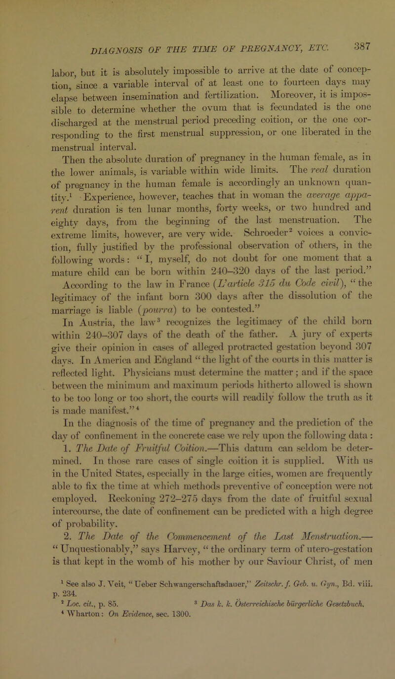 DIAGNOSIS OF TIIE TIME OF PREGNANCY, ETC. labor, but it is absolutely impossible to arrive at the date of concep- tion, since a variable interval of at least one to fourteen days may elapse between insemination and fertilization. Moreover, it is impos- sible to determine whether the ovum that is fecundated is the one discharged at the menstrual period preceding coition, or the one cor- responding to the first menstrual suppression, or oue liberated in the menstrual interval. Then the absolute duration of pregnancy in the human female, as in the lower animals, is variable within wide limits. The real duration of pregnancy in the human female is accordingly an unknown quan- tity.1 Experience, however, teaches that in woman the average appa- rent duration is ten lunar months, forty weeks, or two hundred and eighty days, from the beginning of the last menstruation. The extreme limits, however, are very wide. Schroeder2 voices a convic- tion, fully justified by the professional observation of others, in the following words: “ I, myself, do not doubt for one moment that a mature child can be born within 240-320 days of the last period.” According to the law in France (L’article 315 du Code civil), “the legitimacy of the infant born 300 days after the dissolution of the marriage is liable (pourra) to be contested.” In Austria, the law3 recognizes the legitimacy of the child born within 240-307 days of the death of the father. A jury of experts give their opinion in cases of alleged protracted gestation beyond 307 days. In America and England “the light of the courts in this matter is reflected light. Physicians must determine the matter; and if the space between the minimum and maximum periods hitherto allowed is shown to be too long or too short, the courts will readily follow the truth as it is made manifest.”4 In the diagnosis of the time of pregnancy and the prediction of the day of confinement in the concrete case we rely upon the following data : 1. The Date of Fruitful Coition.—This datum can seldom be deter- mined. In those rare cases of single coition it is supplied. With us in the United States, especially in the large cities, women are frequently able to fix the time at which methods preventive of conception were not employed. Reckoning 272—275 days from the date of fruitful sexual intercourse, the date of confinement can be predicted with a high degree of probability. 2. The Date of the Commencement of the Last Menstruation.— “ Unquestionably,” says Harvey, “ the ordinary term of utero-gestation is that kept in the womb of his mother by our Saviour Christ, of men 1 See also J. Veit, “ Ueber Schwangerschaftsdauer,” Zeitschr.f. Geb. u. Gyn., Bd. viii. p. 234. 2 Loc. eft., p. 85. 3 Das k. k. Osterreichische biirgerliche Gcsctzbuch. 4 Wharton: On Evidence, sec. 1300.