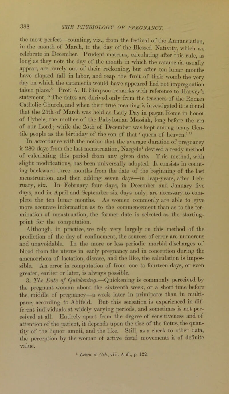 the most perfect—counting, viz., from the festival of the Annunciation, in the month of March, to the day of the Blessed Nativity, which we celebrate in December. Prudent matrons, calculating after this rule, as long as they note the day of the month in which the catamenia usually appear, are rarely out of their reckoning, but after ten lunar months have elapsed fall in labor, and reap the fruit of their womb the very day on which the catamenia would have apjx'ared had not impregnation taken place.” Prof. A. R. Simpson remarks with reference to Harvey’s statement, “The dates are derived only from the teachers of the Roman Catholic Church, and when their true meaning is investigated it is found that the 25th of March was held as Lady Day in pagan Rome in honor of Cybcle, the mother of the Babylonian Messiah, long before the era of our Lord ; while the 25th of December was kept among many Gen- tile people as the birthday of the son of that ‘queen of heaven.’” In accordance with the notion that the average duration of pregnancy is 280 days from the last menstruation, Naegele* devised a ready method of calculating this period from anv given date. This method, with slight modifications, has been universally adopted. It consists in count- ing backward three months from the date of the beginning of the last menstruation, and then adding seven days—in leap-years, after Feb- ruary, six. In February four days, in December and January live days, and in April and September six days only, are necessary to com- plete the ten lunar months. As women commonly are able to give more accurate information as to the commencement than as to the ter- mination of menstruation, the former date is selected as the starting- point for the computation. Although, in practice, we rely very largely on this method of the prediction of the day of confinement, the sources of error are numerous and unavoidable. In the more or less periodic morbid discharges of blood from the uterus in early pregnancy and in conception during the amenorrhoea of lactation, disease, and the like, the calculation is impos- sible. An error in computation of from one to fourteen days, or even greater, earlier or later, is always possible. 3. The Date of Quickening.—Quickening is commonly perceived by the pregnant woman about the sixteenth week, or a short time before the middle of pregnancy—a week later in primiparse than in multi- para:, according to Ahlfeld. But this sensation is experienced in dif- ferent individuals at widely varying periods, and sometimes is not per- ceived at all. Entirely apart from the degree of sensitiveness and of attention of the patient, it depends upon the size of the foetus, thequan- titv of the liquor amnii, and the like. Still, as a check to other data, the perception by the woman of active foetal movements is of definite value. 1 Lehrb. d. Geb., viii. Anfl., p. 122.