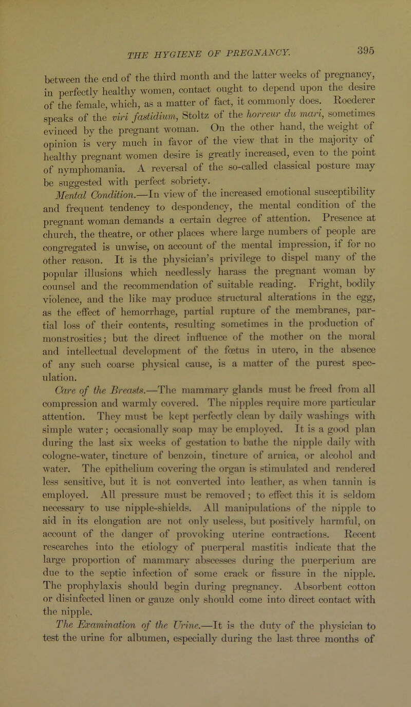 between the end of the third month and the latter weeks of pregnancy, in perfectly healthy women, contact ought to depend upon the desire of the female, which, as a matter of fact, it commonly does. Roederer speaks of the viri fastidium, Stoltz of the horreur du man, sometimes evinced by the pregnant woman. On the other hand, the weight ot opinion is very much in favor of the view that in the majority of healthv pregnant women desire is greatly increased, e\en to the point of nymphomania. A reversal of the so-called classical posture may be suggested with perfect sobriety. Mental Condition.—In view of the increased emotional susceptibility and frequent tendency to despondency, the mental condition of the pregnant woman demands a certain degree of attention. Presence at church, the theatre, or other places where large numbers of people are congregated is unwise, on account of the mental impression, it for no other reason. It is the physician’s privilege to dispel many of the popular illusions which needlessly harass the pregnant woman by counsel and the recommendation of suitable reading. Fright, bodily violence, and the like may produce structural alterations in the egg, as the effect of hemorrhage, partial rupture of the membranes, par- tial loss of their contents, resulting sometimes in the production of monstrosities; but the direct influence of the mother on the moral and intellectual development of the foetus in utero, in the absence of any such coarse physical cause, is a matter of the purest spec- ulation. Care of the Breasts.—The mammary glands must lie freed from all compression and warmly covered. The nipples require more particular attention. They must be kept perfectly clean by daily washings with simple water; occasionally soap may be employed. It is a good plan during the last six weeks of gestation to bathe the nipple daily with cologne-water, tincture of benzoin, tincture of arnica, or alcohol and water. The epithelium covering the organ is stimulated and rendered less sensitive, but it is not converted into leather, as when tannin is employed. All pressure must be removed; to effect this it is seldom necessary to use nipple-shields. All manipulations of the nipple to aid in its elongation are not only useless, but positively harmful, on account of the danger of provoking uterine contractions. Recent researches into the etiology of puerperal mastitis indicate that the large proportion of mammary abscesses during the puerperium are due to the septic infection of some crack or fissure in the nipple. The prophylaxis should begin during pregnancy. Absorbent cotton or disinfected linen or gauze only should come into direct contact with the nipple. The Examination of the Urine.—It is the duty of the physician to test the urine for albumen, especially during the last three months of