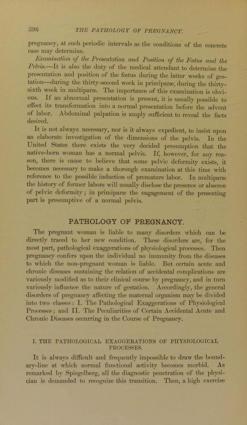 pregnancy, at such periodic intervals as the conditions of the concrete case may determine. Examination of the Presentation and Position of the Foetus and the Pelvis.—It is also the duty of the medical attendant to determine the presentation and position of the foetus during the latter weeks of ges- tation—during the thirty-second week in primiparse, during the thirty- sixth week in multi pane. The importance of this examination is obvi- ous. If an abnormal presentation is present, it is usually possible to effect its transformation into a normal presentation before the advent of labor. Abdominal palpation is amply sufficient to reveal the facts desired. It is not always necessary, nor is it always expedient, to insist upon an elaborate investigation of the dimensions of the pelvis. In the United States there exists the very decided presumption that the native-born woman has a normal pelvis. It, however, for any rea- son, there is cause to believe that some pelvic deformity exists, it becomes necessary to make a thorough examination at this time with reference to the possible induction of premature labor. In multiparse the history of former labors will usually disclose the presence or absence of pelvic deformity; in primiparse the engagement of the presenting part is presumptive of a normal pelvis. PATHOLOGY OF PREGNANCY. The pregnant woman is liable to many disorders which can be directly traced to her new condition. These disorders arc, for the most part, pathological exaggerations of physiological processes. Then pregnancy confers upon the individual no immunity from the diseases to which the non-pregnant woman is liable. But certain acute and chronic diseases sustaining the relation of accidental complications are variously modified as to their clinical course by pregnancy, and in turn variously influence the nature of gestation. Accordingly, the general disorders of pregnancy affecting the maternal organism may be divided into two classes: I. The Pathological Exaggerations of Physiological Processes; and II. The Peculiarities of Certain Accidental Acute and Chronic Diseases occurring in the Course of Pregnancy. I. THE PATHOLOGICAL EXAGGERATIONS OF PHYSIOLOGICAL PROCESSES. It is always difficult and frequently impossible to draw the bound- ary-line at which normal functional activity becomes morbid. As remarked by Spiegelberg, all the diagnostic penetration of the physi- cian is demanded to recognize this transition. Then, a high exercise