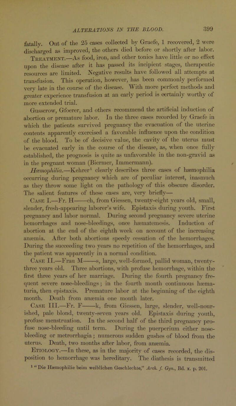 fatally. Out of the 25 cases collected by Graefe, 1 recovered, 2 were discharged as improved, the others died before or shortly after labor. Treatment.—As food, iron, and other tonics have little or no effect upon the disease after it has passed its incipient stages, therapeutic resources are limited. Negative results have followed all attempts at transfusion. This operation, however, has been commonly performed very late in the course of the disease. With more perfect methods and greater experience transfusion at an early period is certainly worthy of more extended trial. Gusserow, Gfoerer, and others recommend the artificial induction of abortion or premature labor. In the three cases recorded by Graefe in which the patients survived pregnancy the evacuation of the uterine contents apparently exercised a favorable influence upon the condition of the blood. To be of decisive value, the cavity of the uterus must he evacuated early in the course of the disease, as, when once fully established, the prognosis is quite as unfavorable in the non-gravid as in the pregnant woman (Biermer, Immerinann). Haemophilia.—Kehrer1 clearly describes three cases of haemophilia occurring during pregnancy which are of peculiar interest, inasmuch as they throw some light on the pathology of this obscure disorder. The salient features of these cases are, very briefly— Case I.—Fr. H ch, from Giessen, twenty-eight years old, small, slender, fresh-appearing laborer’s wife. Epistaxis during youth. First pregnancy and labor normal. During second pregnancy severe uterine hemorrhages and nose-bleedings, once haematemesis. Induction of abortion at the end of the eighth week on account of the increasing anaemia. After both abortions speedy cessation of the hemorrhages. During the succeeding two years no repetition of the hemorrhages, and the patient was apparently in a normal condition. Case II.—Frau M s, large, well-formed, pallid woman, twenty- three years old. Three abortions, with profuse hemorrhage, within the first three years of her marriage. During the fourth pregnancy fre- quent severe nose-bleedings; in the fourth month continuous haema- turia, then epistaxis. Premature labor at the beginning of the eighth month. Death from anaemia one month later. Case III.—Fr. F k, from Giessen, large, slender, well-nour- ished, pale blond, twenty-seven years old. Epistaxis during youth, profuse menstruation. In the second half of the third pregnancy pro- fuse nose-bleeding until term. During the puerperium either nose- bleeding or metrorrhagia; numerous sudden gushes of blood from the uterus. Death, two months after labor, from anaemia. Etiology.—In these, as in the majority of cases recorded, the dis- position to hemorrhage was hereditary. The diathesis is transmitted 1 “ Die Hsemophilie beim weiblichen Gresclilechte,” Arch. f. Gyn., Bd. x. p. 201.