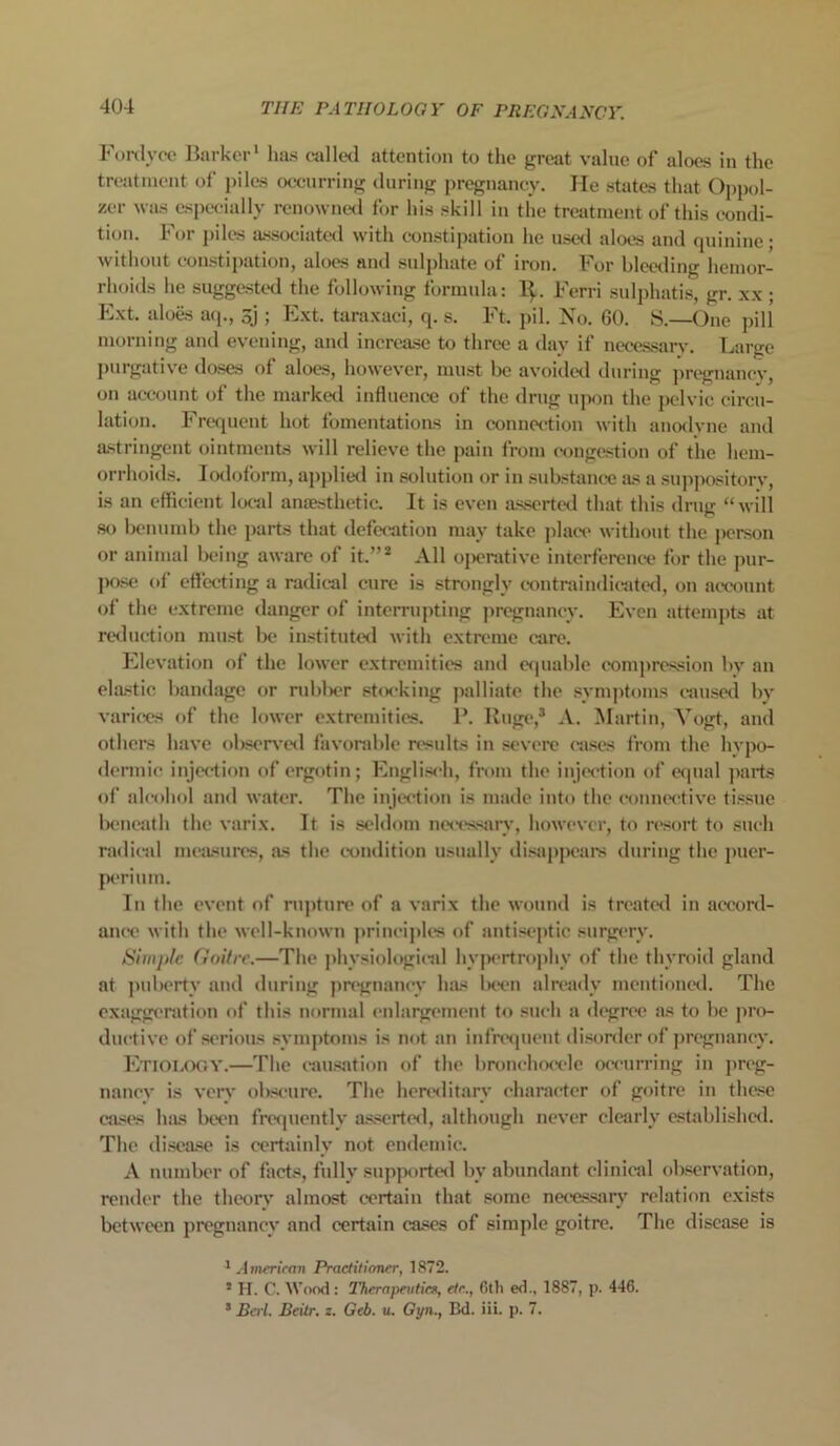 Fordyce Barker' has called attention to the great value of aloes in the treatment of piles occurring during pregnancy. He states that Oppol- zer was especially renowned for his skill in the treatment of this condi- tion. For piles associated with constipation he used aloes and quinine; without constipation, aloes and sulphate of iron. For bleeding hemor- rhoids he suggested the following formula: 1^. Ferri sulphatis, gr. xx ; Ext. aloes aq., sj ; Ext. taraxaci, q. s. Ft. pil. No. 60. S.—One pill morning and evening, and increase to three a day if necessary. Large purgative doses of aloes, however, must be avoided during pregnancy, on account of the marked influence of the drug upon the pelvic circu- lation. Frequent hot fomentations in connection with anodyne and astringent ointments will relieve the pain from congestion of the hem- orrhoids. Iodoform, applied in solution or in substance as a suppository, is an efficient local anaesthetic. It is even asserted that this drug “will so benumb the parts that defecation may take place without the person or animal being aware of it.”2 All operative interference for the pur- pose of effecting a radical cure is strongly contraindicated, on account of the extreme danger of interrupting pregnancy. Even attempts at reduction must be instituted with extreme care. Elevation of the lower extremities and equable compression by an elastic bandage or rubber stocking palliate the symptoms caused by varices of the lower extremities. P. Huge,3 A. Martin, Vogt, and others have observed favorable results in severe cases from the hypo- dermic injection of ergotin; Englisnh, from the injection of equal parts of alcohol and water. The injection is made into the connective tissue beneath the varix. It is seldom necessary, however, to resort to such radical measures, as the condition usually disappears during the puer- periura. In the event of rupture of a varix the wound is treated in accord- ance with the well-known principles of antiseptic surgery. Simple Goitre.—The physiological hypertrophy of the thyroid gland at puberty and during pregnancy has been already mentioned. The exaggeration of this normal enlargement to such a degree as to be pro- ductive of serious symptoms is not an infrequent disorder of pregnancy. Etiology.—The causation of the bronchocele occurring in preg- nancy is very obscure. The hereditary character of goitre in these cases has been frequently asserted, although never clearly established. The disease is certainly not endemic. A number of facts, fully supported bv abundant clinical observation, render the theory almost certain that some necessary relation exists between pregnancy and certain cases of simple goitre. The disease is 'American Practitioner, 1872. 5 H. C. Wood : Therapeutics, etc., 6th ed., 1887, p. 446. s Bert. Beilr. z. Geb. u. Gyn., Bd. Hi. p. 7.