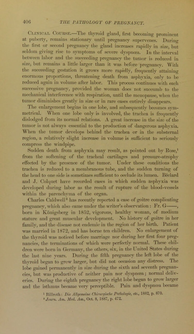 Clinical Course.— I he thyroid gland, first becoming prominent at puberty, remains stationary until pregnancy supervenes. During the first or second pregnancy the gland increases rapidly in size, but seldom giving rise to symptoms of severe dyspnoea. In the interval between labor and the succeeding pregnancy the tumor is reduced in size, but remains a little larger than it was before pregnancy. With the succeeding gestation it grows more rapidly, frequently attaining enormous proportions, threatening death from asphyxia, only to be reduced again in volume after labor. This process continues with each successive pregnancy, provided the woman does not succumb to the mechanical interference with respiration, until the menopause, when the tumor diminishes greatly in size or in rare eases entirely disappears. The enlargement begins in one lobe, and subsequently becomes sym- metrical. \\ hen one lobe only is involved, the trachea is frequently dislodged from its normal relations. A great increase in the size of the tumor is not always essential to the production of dangerous asphyxia. When the tumor develops behind the trachea or in the substernal region, a relatively slight increase in volume is sufficient to seriously compress the windpipe. Sudden death from asphyxia may result, as pointed out by Rose,1 from the softening of the tracheal cartilages and pressure-atrophy effected by the presence of the tumor. Under these conditions the trachea is reduced to a membranous tube, and the sudden turning of the head to one side is sometimes sufficient to occlude its lumen. Bficlard and J. Colquet have recorded cases in which sudden asphyxia was developed during labor as the result of rupture of the blood-vessels within the parenchyma of the organ. Charles Caldwell* has recently reported a case of goitre complicating pregnancy, which also came under the writer’s observation : Fr. G , born in Konigsberg in 1852, vigorous, healthy woman, of medium stature and great muscular development. No history of goitre in her family, and the disease not endemic in the region of her birth. Patient was married in 1872, and has borne ten children. No enlargement ot the thyroid was noticed before marriage nor during her first four preg- nancies, the terminations of which were perfectly normal. These chil- dren were born in Germany, the others, six, in the United States during the last nine years. During the fifth pregnancy the left lobe of the thvroid began to grow larger, but did not occasion any distress. The lobe gained permanently in size during the sixth and seventh pregnan- cies, but was productive of neither pain nor dyspnoea; normal deliv- eries. During the eighth pregnancy the right lobe began to grow larger and the isthmus became very perceptible. Pain and dyspnoea became 1 Billroth: Die Allgemeine Chirurgische Pathologic, etc., 1882, p. 870. 2 Juurn. .1 m. Med. .lss., Oct. 8, 1887, p. 472.