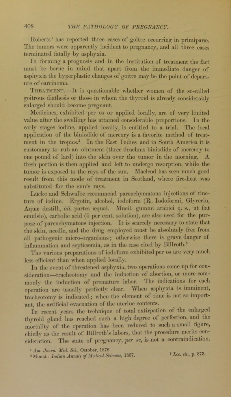 Roberts1 has reported three cases of goitre occurring in primiparse. The tumors were apparently incident to pregnancy, and all three cases terminated fatally by asphyxia. In forming a prognosis and in the institution of treatment the fact must be borne in mind that apart from the immediate danger of asphyxia the hyperplastic changes of goitre may be the point of depart- ure of carcinoma. Treatment.—It is questionable whether women of the so-called goitrous diathesis or those in whom the thyroid is already considerably enlarged should become pregnant. Medicines, exhibited per os or applied locally, arc of very limited value after the swelling has attained considerable proportions. In the early stages iodine, applied locally, is entitled to a trial. The local application of the biniodide of mercury is a favorite method of treat- ment in the tropics.2 In the East Indies and in South America it is customary to rub an ointment (three drachms biniodide of mercury to one pound of lard) into the skin over the tumor in the morning. A fresh portion is then applied and left to undergo resorption, while the tumor is exposed to the rays of the sun. Macleod has seen much good result from this mode of treatment in Scotland, where fire-heat was substituted for the sun’s rays. Liicke and Schwalbe recommend parenchymatous injections of tinc- ture of iodine. Ergotin, alcohol, iodoform (R. Iodoformi, Glycerin, Aquse destill., aa. partes sequal. Mueil. gummi arabici q. s., ut fiat emulsio), carl>olic acid (o ]>cr cent, solution), are also used for the pur- pose of parenchymatous injection. It is scarcely necessary to state that the skin, needle, and the drug employed must be absolutely free from all pathogenic micro-organisms; otherwise there is grave danger ot inflammation and septicaemia, as in the case cited by Billroth.8 The various preparations of iodoform exhibited per os are very much less efficient than when applied locally. In the event of threatened asphyxia, two operations come up for con- sideration—tracheotomv anil the induction of abortion, or more com- monlv the induction of premature labor. The indications for each operation are usually perfectly clear. A\ hen asphyxia is imminent, tracheotomy is indicated ; when the element of time is not so import- ant, the artificial evacuation of the uterine contents. In recent years the technique of total extirpation of the enlarged thyroid gland has reached such a high degree of jtcrfection, and the mortality of the operation has been reduced to such a small figure, chiefly as the result of Billroth’s labors, that the procedure merits con- sideration. The state of pregnancy, per sc, is not a contraindication. 1.4m. Journ. Med. Sci., October. 1870. 1 Monat: Indian Annals of Medical Sciences, 1857. 5 L°c- C1G P- 3-