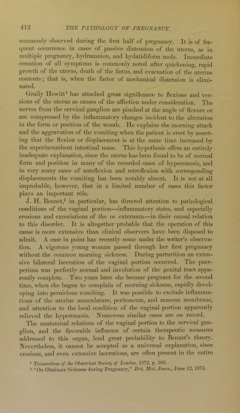 commonly observed during the first half of pregnancy. It is of fre- quent occurrence in cases of passive distension of the uterus, as in multiple pregnancy, hydramnion, and kydatidiform mole. Immediate cessation of all symptoms is commonly noted after quickening, rapid growth of the uterus, death of the foetus, and evacuation of the uterine contents; that is, when the factor of mechanical distension is elimi- nated. Graily Hewitt1 has attached great significance to flexions and ver- sions of the uterus as causes of the affection under consideration. The nerves from the cervical ganglion are pinched at the angle of flexure or are compressed by the inflammatory changes incident to the alteration in the form or position of the womb. He explains the morning attack and the aggravation of the vomiting when the patient is erect by assert- ing that the flexion or displacement is at the same time increased by the superincumbent intestinal mass. This hypothesis otters an entirely inadequate explanation, since the uterus has been found to be of normal form and position in many of the recorded cases of hyperemesis, and in very many eases of anteflexion and retroflexion with corresponding displacements the vomiting has been notably absent. It is not at all improbable, however, that in a limited number of cases this factor plays an important role. J. H. Ben net,2 in particular, has directed attention to pathological conditions of the vaginal portion—inflammatory states, and especially erosions and excoriations of the os externum—in their causal relation to this disorder. It is altogether probable that the operation of this cause is more extensive than clinical observers have been disposed to admit. A case in point has recently’ come under the writer’s observa- tion. A vigorous young woman passed through her first pregnancy without the common morning sickness. During parturition an exten- sive bilateral laceration of the vaginal portion occurred. The puer- perium was perfectly’ normal and involution of the genital tract appa- rently complete. Two years later she became pregnant for the second time, when she began to complain of morning sickness, rapidly devel- oping into pernicious vomiting. It was possible to exclude inflamma- tions of the uterine musculature, peritoneum, and mucous membrane, and attention to the local condition of the vaginal portion apparently relieved the hvperemesis. Numerous similar cases are on record. The anatomical relations of the vaginal portion to the cervical gan- glion, and the favorable influence of certain therapeutic measures addressed to this organ, lend great probability to Bonnet’s theory. Nevertheless, it cannot be accepted as a universal explanation, since erosions, and even extensive lacerations, are often present in the entire 1 Transactions of I hr Obstetrical Socirhj of London. 1872, p. 103. 2 “On Obstinate Sickness during Pregnancy,” Brit. Mcd.Jow-n., June 12, 1875.