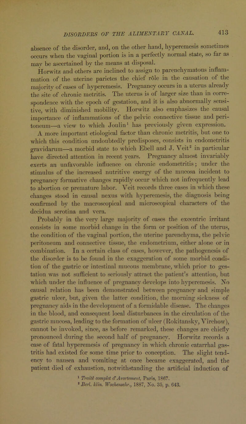 absence of the disorder, and, on the other hand, hyperemesis sometimes occurs when the vaginal portion is in a perfectly normal state, so far as may be ascertained by the means at disposal. Horwitz and others are inclined to assign to parenchymatous inflam- mation of the uterine parietes the chief role in the causation of the majority of cases of hyperemesis. Pregnancy occurs in a uterus already the site of chronic metritis. The uterus is of larger size than in corre- spondence with the epoch of gestation, and it is also abnormally sensi- tive, with diminished mobility. Horwitz also emphasizes the causal importance of inflammations of the pelvic connective tissue and peri- toneum—a view to which Joulin1 has previously given expression. A more important etiological factor than chronic metritis, but one to which this condition undoubtedly predisposes, consists in endometritis gravidarum—a morbid state to which Ebell and J. Veit2 in particular have directed attention in recent years. Pregnancy almost invariably exerts an unfavorable influence on chronic endometritis; under the stimulus of the increased nutritive energy of the mucosa incident to pregnancy formative changes rapidly occur which not infrequently lead to abortion or premature labor. Veit records three cases in which these changes stood in causal nexus with hyperemesis, the diagnosis being confirmed by the macroscopical and microscopical characters of the decidua serotina and vera. Probably in the very large majority of cases the excentric irritant consists in some morbid change in the form or position of the uterus, the condition of the vaginal portion, the uterine parenchyma, the pelvic peritoneum and connective tissue, the endometrium, either alone or in combination. In a certain class of cases, however, the pathogenesis of the disorder is to be found in the exaggeration of some morbid condi- tion of the gastric or intestinal mucous membrane, which prior to ges- tation was not sufficient to seriously attract the patient’s attention, but which under the influence of pregnancy develops into hyperemesis. No causal relation has been demonstrated between pregnancy and simple gastric ulcer, but, given the latter condition, the morning sickness of pregnancy aids in the development of a formidable disease. The changes in the blood, and consequent local disturbances in the circulation of the gastric mucosa, leading to the formation of ulcer (Rokitansky, Virchow), cannot be invoked, since, as before remarked, these changes are chiefly pronounced during the second half of pregnancy. Horwitz records a case of fatal hvperemesis of pregnancy in which chronic catarrhal gas- tritis had existed for some time prior to conception. The slight tend- ency to nausea and vomiting at once became exaggerated, and the patient died of exhaustion, notwithstanding the artificial induction of 1 Traiti complct cP Avortement, Paris, 1867. 1 Bcrl. klin. Wochenschr., 18S7, Iso. 35, p. G43.