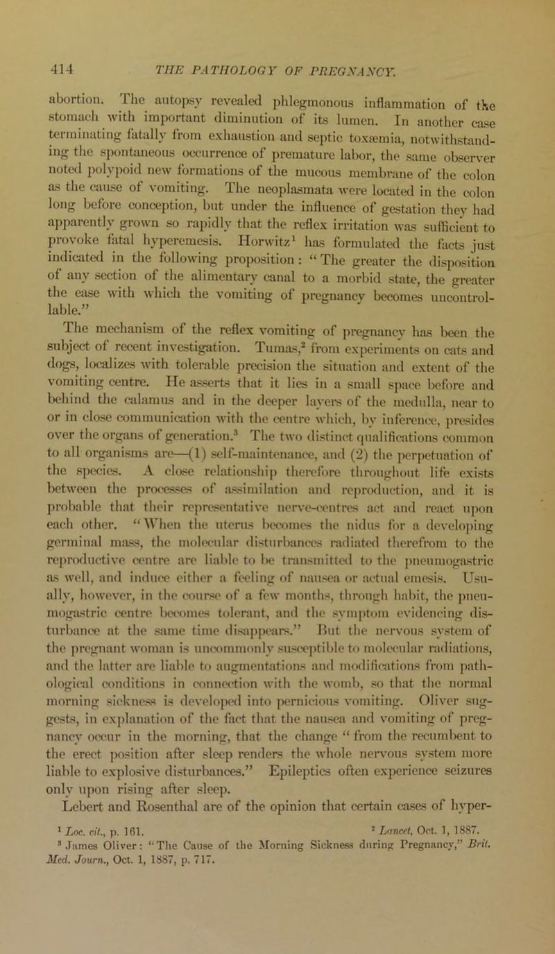 abortion. The autopsy revealed phlegmonous inflammation of the stomach with important diminution of its lumen. In another ease terminating fatally from exhaustion and septic toxaemia, notwithstand- ing the spontaneous occurrence of premature labor, the same observer noted polypoid new formations of the mucous membrane of the colon as the cause of vomiting. The neoplasmata were located in the colon long before conception, but under the influence of gestation they had apparently grown so rapidly that the reflex irritation was sufficient to provoke fatal hyperemesis. Horwitz1 has formulated the facts just indicated in the following proposition: “ The greater the disposition of any section of the alimentary canal to a morbid state, the greater the ease with which the vomiting of pregnancy becomes uncontrol- lable.” The mechanism of the reflex vomiting of pregnancy has been the subject of recent investigation. Tumas,2 from experiments on cats and dogs, localizes with tolerable precision the situation and extent of the vomiting centre. He asserts that it lies in a small space before and behind the calamus and in the deeper layers of the medulla, near to or in close communication with the centre which, bv inference, presides over the organs of generation.3 The two distinct qualifications common to all organisms are—(1) self-maintenance, and (2) the perpetuation of the species. A close relationship therefore throughout life exists between the processes of assimilation and reproduction, and it is probable that their representative nerve-centres act and react upon each other. “ When the uterus becomes the nidus for a developing germinal mass, the molecular disturbances radiated therefrom to the reproductive centre are liable to be transmitted to the pneumogastric as well, and induce either a feeling of nausea or actual emesis. Usu- ally, however, in the course of a few months, through habit, the pneu- mogastric centre becomes tolerant, and the symptom evidencing dis- turbance at the same time disappears.” But the nervous system of the pregnant woman is uncommonly susceptible to molecular radiations, and the latter are liable to augmentations and modifications from path- ological conditions in connection with the womb, so that the normal morning sickness is developed into pernicious vomiting. Oliver sug- gests, in explanation of the fact that the nausea and vomiting of preg- nancy occur in the morning, that the change “ from the recumbent to the erect position after sleep renders the whole nervous system more liable to explosive disturbances.” Epileptics often experience seizures only upon rising after sleep. Lebert and Rosenthal are of the opinion that certain cases of liyper- 1 Lnc. ciU, p. 161. 2 Lancet, Oct. 1, 1887. * James Oliver: “The Cause of the Morning Sickness during Pregnancy,” Brit. Med. Journ., Oct. 1, 1887, p. 717.
