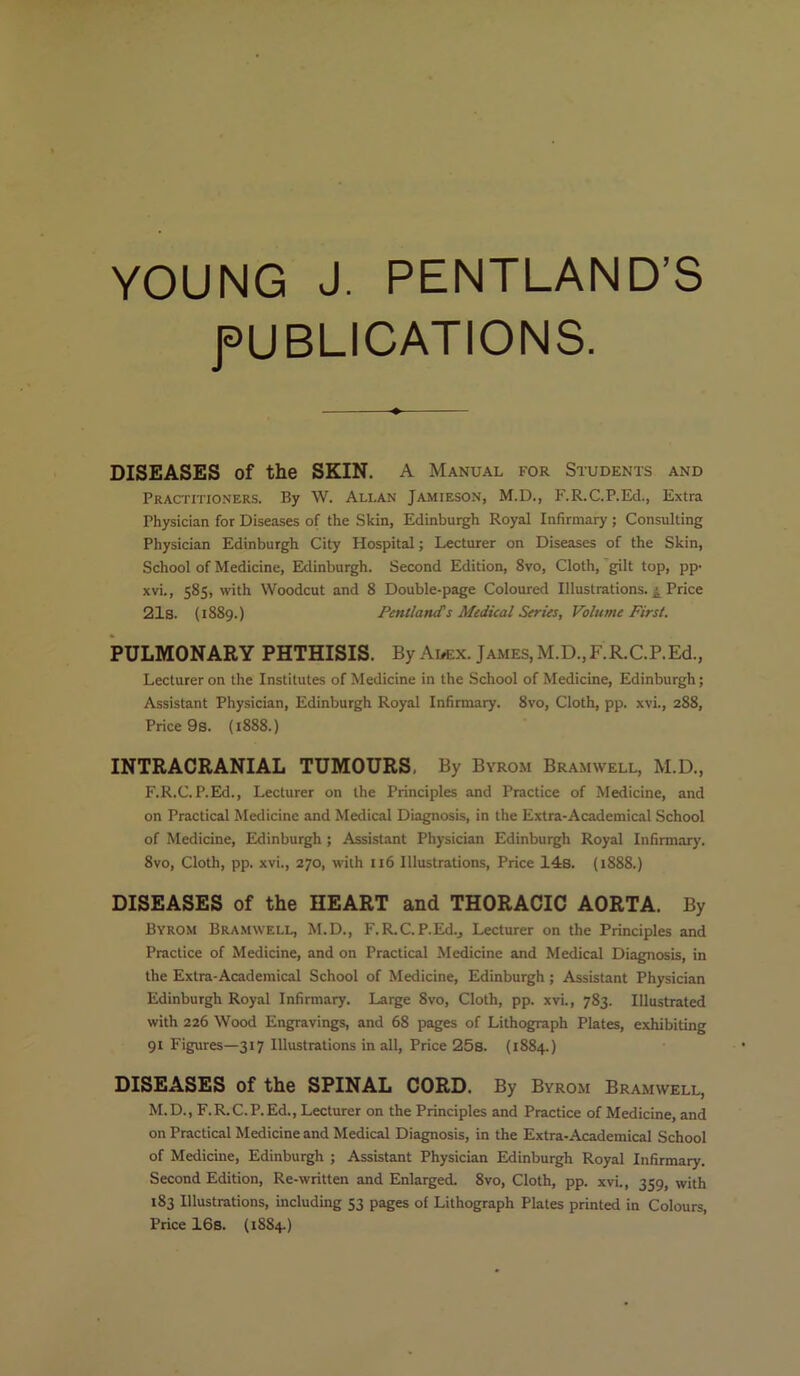 YOUNG J. PENTLAND’S PUBLICATIONS. DISEASES of the SKIN. A Manual for Students and Practitioners. By W. Allan Jamieson, M.D., F.R.C.P.Ed., Extra Physician for Diseases of the Skin, Edinburgh Royal Infirmary ; Consulting Physician Edinburgh City Hospital; Lecturer on Diseases of the Skin, School of Medicine, Edinburgh. Second Edition, 8vo, Cloth, gilt top, pp- xvi., 585, with Woodcut and 8 Double-page Coloured Illustrations. j Price 21s. (1889.) Pentlatufs Medical Series, Volume First. PULMONARY PHTHISIS. By Adex. James, M.D.,F.R.C.P.Ed., Lecturer on the Institutes of Medicine in the School of Medicine, Edinburgh; Assistant Physician, Edinburgh Royal Infirmary. 8vo, Cloth, pp. xvi., 288, Price 9s. (1888.) INTRACRANIAL TUMOURS, By Byrom Bramwell, M.D., F.R.C.P.Ed., Lecturer on the Principles and Practice of Medicine, and on Practical Medicine and Medical Diagnosis, in the Extra-Academical School of Medicine, Edinburgh; Assistant Physician Edinburgh Royal Infirmary. 8vo, Cloth, pp. xvi., 270, with 116 Illustrations, Price 14s. (1888.) DISEASES of the HEART and THORACIC AORTA. By Byrom Bramwell, M.D., F. R.C. P.Ed., Lecturer on the Principles and Practice of Medicine, and on Practical Medicine and Medical Diagnosis, in the Extra-Academical School of Medicine, Edinburgh; Assistant Physician Edinburgh Royal Infirmary. Large 8vo, Cloth, pp. xvi., 783. Illustrated with 226 Wood Engravings, and 68 pages of Lithograph Plates, exhibiting 91 Figures—317 Illustrations in all, Price 25s. (1884.) DISEASES of the SPINAL CORD. By Byrom Bramwell, M.D., F.R.C.P.Ed., Lecturer on the Principles and Practice of Medicine, and on Practical Medicine and Medical Diagnosis, in the Extra-Academical School of Medicine, Edinburgh ; Assistant Physician Edinburgh Royal Infirmary. Second Edition, Re-written and Enlarged. 8vo, Cloth, pp. xvi., 359, with 183 Illustrations, including 53 pages of Lithograph Plates printed in Colours, Price 16s. (1884)