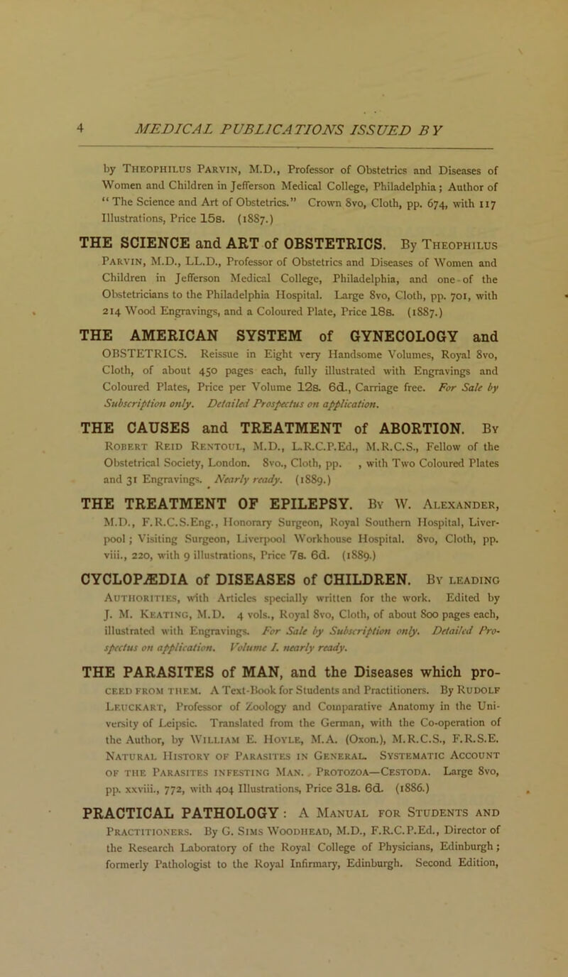 by Theophilus Parvin, M.D., Professor of Obstetrics and Diseases of Women and Children in Jefferson Medical College, Philadelphia; Author of “ The Science and Art of Obstetrics.” Crown Svo, Cloth, pp. 674, with 117 Illustrations, Price 15s. (18S7.) THE SCIENCE and ART of OBSTETRICS. By Theophilus Parvin, M.D., LL.D., Professor of Obstetrics and Diseases of Women and Children in Jefferson Medical College, Philadelphia, and one-of the Obstetricians to the Philadelphia Hospital. Large Svo, Cloth, pp. 701, with 214 Wood Engravings, and a Coloured Plate, Price 18a (1SS7.) THE AMERICAN SYSTEM of GYNECOLOGY and ORSTETRICS. Reissue in Eight very Handsome Volumes, Royal 8vo, Cloth, of about 450 pages each, fully illustrated with Engravings and Coloured Plates, Price per Volume 12a 6d., Carriage free. For Sale by Subscription only. Detailed Prospectus on application. THE CAUSES and TREATMENT of ABORTION. By Robert Reid Rentoul, M.D., L.R.C.P.Ed., M.R.C.S., Fellow of the Obstetrical Society, London. 8vo., Cloth, pp. , with Two Coloured Plates and 31 Engravings. Nearly ready. (1S89.) THE TREATMENT OF EPILEPSY. By W. Alexander, M.D., F.R.C.S.Eng., Honorary Surgeon, Royal Southern Hospital, Liver- pool ; Visiting Surgeon, Liverpool Workhouse Hospital. 8vo, Cloth, pp. viii., 220, with 9 illustrations, Price 7s. 6d. (1SS9.) CYCLOPAEDIA of DISEASES of CHILDREN. By leading Authorities, with Articles specially written for the work. Edited by J. M. Keating, M.D. 4 vols., Royal 8vo, Cloth, of about 800 pages each, illustrated with Engravings. For Sale by Subscription only. Detailed Pro- spectus on application. Volume I. nearly ready. THE PARASITES of MAN, and the Diseases which pro- CF.EI) FROM them. A Text-Rook for Students and Practitioners. Ry Rudolf Lf.uckart, Professor of Zoology and Comparative Anatomy in the Uni- versity of Lcipsic. Translated from the German, with the Co-operation of the Author, by William E. Hoyle, M.A. (Oxon.), M.R.C.S., F.R.S.E. Natural History of Parasites in General. Systematic Account of the Parasites infesting Man. Protozoa—Cestoda. Large Svo, pp. xxviii., 772, with 404 Illustrations, Price 31s. 6d. (1886.) PRACTICAL PATHOLOGY : A Manual for Students and Practitioners. Ry G. Sims Woodhead, M.D., F.R.C.F.Ed., Director of the Research Laboratory of the Royal College of Physicians, Edinburgh ; formerly Pathologist to the Royal Infirmary, Edinburgh. Second Edition,