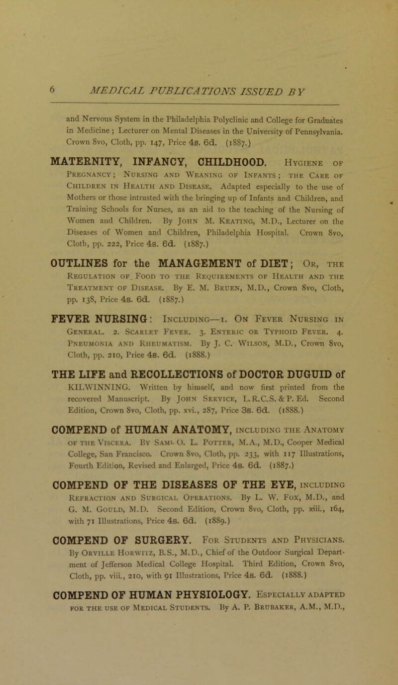 and Nervous System in the Philadelphia Polyclinic and College for Graduates in Medicine ; Lecturer on Mental Diseases in the University of Pennsylvania. Crown 8vo, Cloth, pp. 147, Price 4s. 6d. (1887.) MATERNITY, INFANCY, CHILDHOOD. Hygiene of Pregnancy; Nursing and Weaning of Infants; the Care of Children in Health and Disease. Adapted especially to the use of Mothers or those intrusted with the bringing up of Infants and Children, and Training Schools for Nurses, as an aid to the teaching of the Nursing of Women and Children. By John M. Keating, M.D., Lecturer on the Diseases of Women and Children, Philadelphia Hospital. Crown Svo, Cloth, pp. 222, Price 4s. 6d. (1887.) OUTLINES for the MANAGEMENT of DIET; Or, the Regulation of. Food to the Requirements of Health and the Treatment of Disease. By E. M. Bruen, M.D., Crown Svo, Cloth, pp. 138, Price 4s. 6d. (18S7.) FEVER NURSING: Including—1. On Fever Nursing in General. 2. Scarlet Fever. 3. Enteric or Typhoid Fever. 4. Pneumonia and Rheumatism. By J. C. Wilson, M.D., Crown 8vo, Cloth, pp. 210, Price 4s. 6d. (18S8.) THE LIFE and RECOLLECTIONS of DOCTOR DUGUID of KILWINNING. Written by himself, and now first printed from the recovered Manuscript. By John Service, LR.C.S. & P. Ed. Second Edition, Crown 8vo, Cloth, pp. xvi., 2S7, Price 38. 6d. (1888.) COMPEND of HUMAN ANATOMY, INCLUDING THE ANATOMY of the Viscera. By Saml O. L. Potter, M.A., M.D., Cooper Medical College, San Francisco. Crown 8vo, Cloth, pp. 233, with 117 Illustrations, Fourth Edition, Revised and Enlarged, Price 4s. 6d. (1887.) COMPEND OF THE DISEASES OF THE EYE, including Refraction and Surgical Operations. By L. W. Fox, M.D., and G. M. Gould, M.D. Second Edition, Crown 8vo, Cloth, pp. xiii., 164, with 71 Illustrations, Price 4s. 6d. (1889.) COMPEND OF SURGERY. For Students and Physicians. By Orville Horwtiz, B.S., M.D., Chief of the Outdoor Surgical Depart- ment of Jefferson Medical College Hospital. Third Edition, Crown 8vo, Cloth, pp. viii., 210, with 91 Illustrations, Price 4s. 6cL (1888.) COMPEND OF HUMAN PHYSIOLOGY. Especially adapted for the use of Medical Students. By A. P. Brubaker, A.M., M.D.,