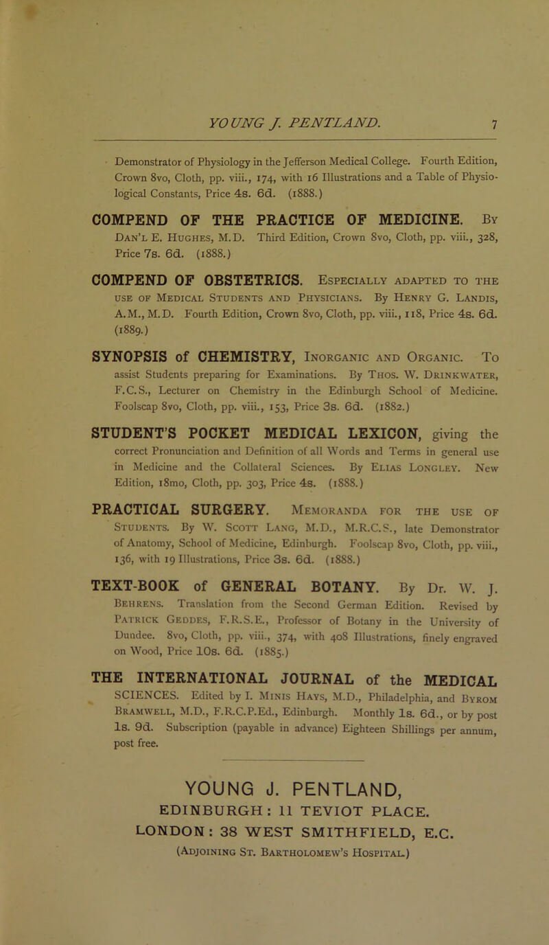 Demonstrator of Physiology in the Jefferson Medical College. Fourth Edition, Crown 8vo, Cloth, pp. viii., 174, with 16 Illustrations and a Table of Physio- logical Constants, Price 48. 6d. (1888.) COMPEND OF THE PRACTICE OF MEDICINE. By Dan’l E. Hughes, M.D. Third Edition, Crown 8vo, Cloth, pp. viii., 328, Price 7s. 6d. (1888.) COMPEND OF OBSTETRICS. Especially adapted to the use of Medical Students and Physicians. By Henry G. Landis, A.M., M.D. Fourth Edition, Crown 8vo, Cloth, pp. viii., 118, Price 4s. 6d. (1889.) SYNOPSIS of CHEMISTRY, Inorganic and Organic. To assist Students preparing for Examinations. By Thos. W. Drink water, F.C. S., Lecturer on Chemistry in the Edinburgh School of Medicine. Foolscap 8vo, Cloth, pp. viii., 153, Price 3s. 6d. (1882.) STUDENT’S POCKET MEDICAL LEXICON, giving the correct Pronunciation and Definition of all Words and Terms in general use in Medicine and the Collateral Sciences. By Elias Longley. New Edition, i8mo. Cloth, pp. 303, Price 4s. (1888.) PRACTICAL SURGERY. Memoranda for the use of Students. By W. Scott Lang, M.D., M.R.C.S., late Demonstrator of Anatomy, School of Medicine, Edinburgh. Foolscap 8vo, Cloth, pp. viii., 136, with 19 Illustrations, Price 3s. 6d. (1888.) TEXT-BOOK of GENERAL BOTANY. By Dr. W. J. Behrens. Translation from the Second German Edition. Revised by Patrick Geodes, F.R.S.E., Professor of Botany in the University of Dundee. 8vo, Cloth, pp. viii., 374, with 408 Illustrations, finely engraved on Wood, Price 10s. 6d. (1885.) THE INTERNATIONAL JOURNAL of the MEDICAL SCIENCES. Edited by I. Minis Hays, M.D., Philadelphia, and Byrom Bramwell, M.D., F.R.C.P.Ed., Edinburgh. Monthly Is. 6d., or by post Is. 9d. Subscription (payable in advance) Eighteen Shillings per annum, post free. YOUNG J. PENTLAND, EDINBURGH: 11 TEVIOT PLACE. LONDON : 38 WEST SMITHFIELD, E.C. (Adjoining St. Bartholomew’s Hospital)