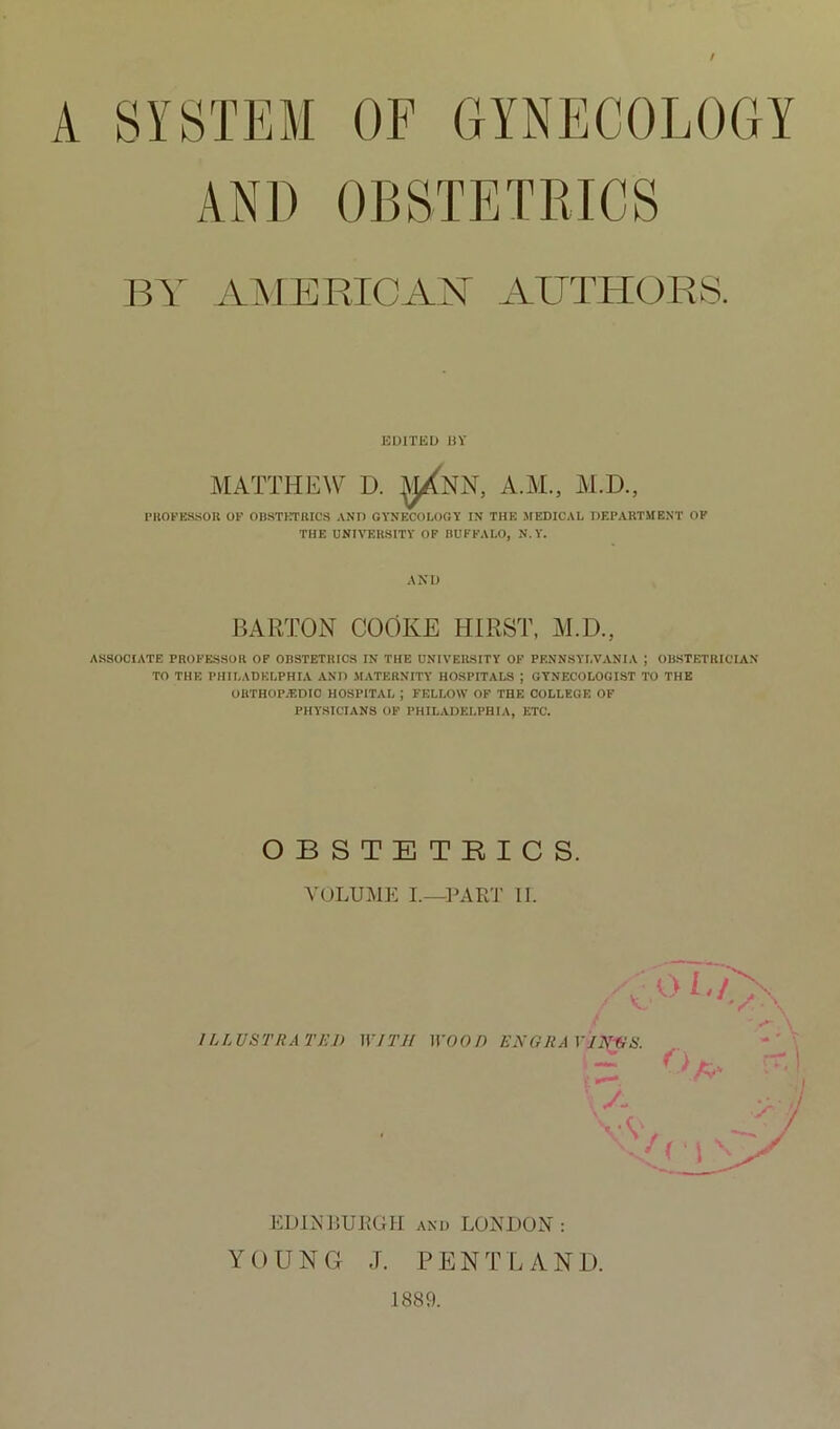 A SYSTEM OF GYNECOLOGY AND OBSTETRICS BY AMEPvICAN AUTHORS. EOITEL) ])Y AIATTHEW D. :^NN, A.AL, Al.D., I’llOPES.SOB OF OBSTCTRICS AND GYNECOLOGY IN THE .MEDICAL DEPARTMENT OP THE UNIVERSITY OF BUFFALO, N.Y. AND JIARTON COOKE HIRST, AI.D., ASSOCIATE PROFESSOR OF OBSTETRICS IN THE UNIVERSITY OF PENNSYLVANIA J OBSTETRICIAN TO THE PHILADELPHIA AND MATERNITY HOSPITALS ; GYNECOLOGIST TO THE OUTHOP/EDIC HOSPITAL ; FELLOW OF THE COLLEGE OF PHYSICIANS OP PHILADELPHIA, ETC. OBSTETRICS. VOLUME I.—PART II. ILLUSTRATED EDINRURGH and LONDON: YOUNG J. PENTLANI). 1889.