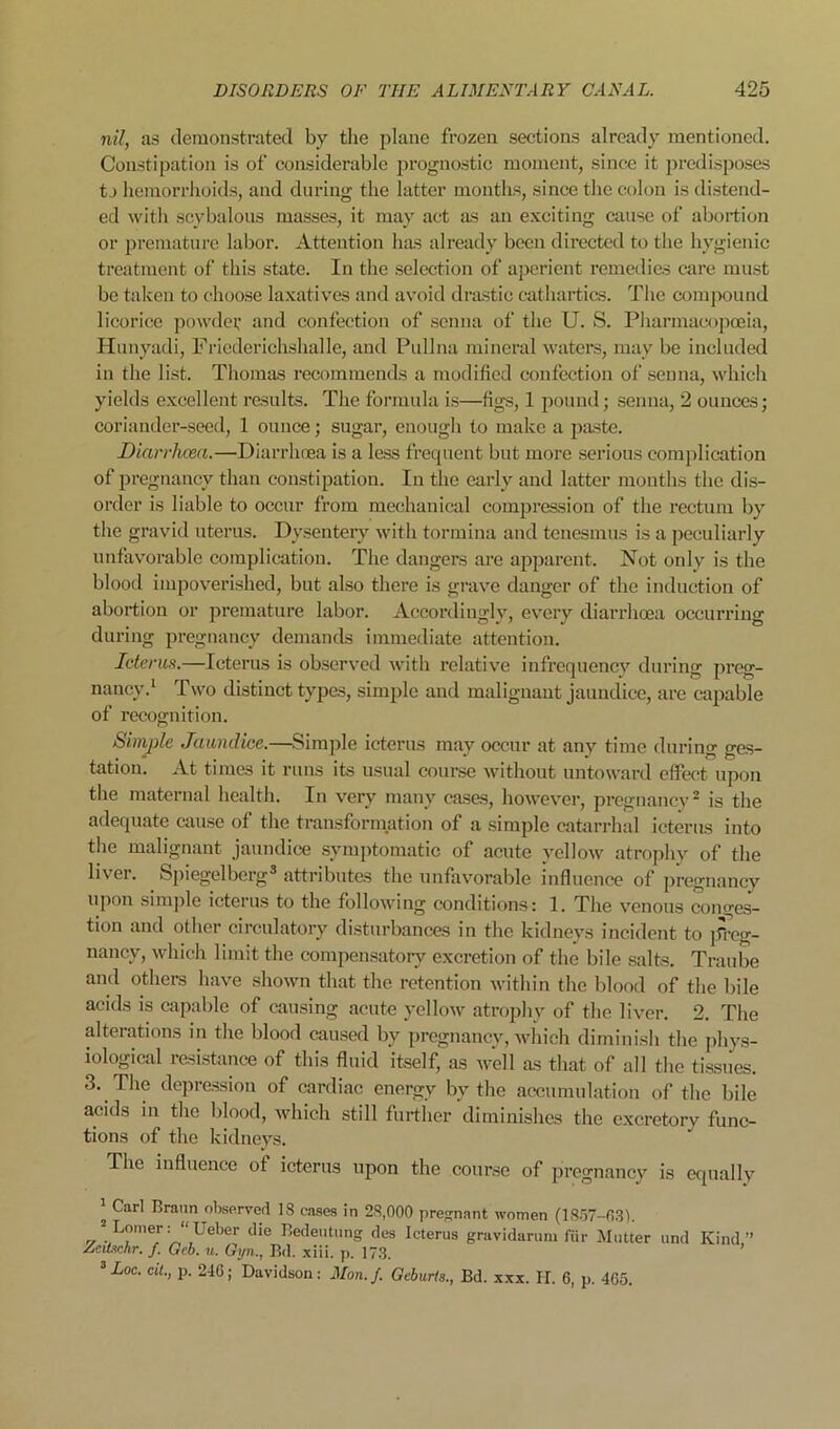 nil, as demonstrated by the plane frozen sections already mentioned. Constipation is of considerable prognostic moment, since it predisposes tj hemorrhoids, and during the latter months, since the colon is distend- ed with scybalous masses, it may act as an exciting ciuise of abortion or premature labor. Attention has already been directed to the hygienic treatment of this state. In the selection of aperient remedies care must be taivcn to choose laxatives and avoid drastic cathartics. The compound licorice powdev and confection of senna of the U. S. Pliarmacopceia, Hunyadi, Fricderichshalle, and Pullna mineral waters, may be included in the list. Thomas recommends a modified confection of senna, which yields excellent results. The formula is—figs, 1 jiound; senna, 2 ounces; coriander-seed, 1 ounce; sugar, enough to make a paste. Diarrhoea.—Diarrhcea is a less frequent but more serious complication of pregnancy than constipation. In the early and latter months the dis- order is liable to occur from mechanical comjjression of the rectum by the gravid uterus. Dysentery with tormina and tenesmus is a peculiarly unfavorable complication. The dangers are apparent. Not only is the blood impoverished, but also there is grave danger of the induction of abortion or premature labor. Accordingly, evmry diarrhoea occurring during pregnancy demands immediate attention. Icterus.—Icterus is observed with relative infrequency during j>reg- naney.‘ Two distinct types, simple and malignant jaundice, are capable of recognition. Simple Jaundice.—.Simple icterus may occur at any time during ges- tation. At times it runs its usual course without untoward effect upon the maternal health. In very many cases, however, pregnancy^ is tlie adequate cau.se of the transformation of a simjjle catarrhal icterus into the malignant jaundice symptomatic of acute yellow atrophy of the liver. Spiegelberg® attributes the unfavorable influence of pregnancy upon simple icterus to the following conditions: 1. The venous conges- tion and other circulatory diisturbances in the kidneys incident to preg- nancy, which limit the compensatory excretion of the bile .salts. Traube and others have shown that the retention witlu'n the blood of the bile acids is capable of causing acute yellow atrophy of the liver. 2. The alterations in the blood caused by pregnancy, which diminish the phy.s- iological resi.stance of this fluid itself, as well as that of all the ti.ssues. 3. The depre.ssion of cardiac energy by the accumulation of the bile acids in the blood, which still further diminishes the excretory func- tions of the kidneys. The influence of icterus upon the course of pregnancy is equally 1 Carl Braun observed 18 cases in 28,000 pre.-nant women (18.o7-03). 2 Lomer: “ Ueber die Redeiitung des Icterus gravidarum fiir Mutter und Kind,” AcUachr. f. Gcb. u. Gijn., Bd. xiii. p. 17.3. ^ Loc. cU., p. 246; Davidson: Mon./. Geburts., Bd. xxx. IT. 6, p. 465.