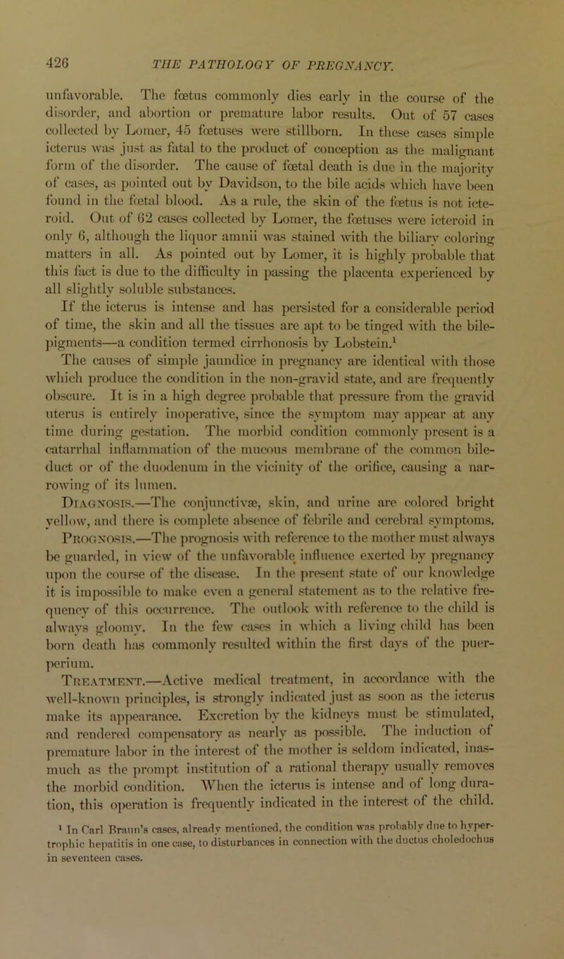 unfavorable. The foetus commonly dies early in the course of the disorder, and abortion or premature labor results. Out of 57 cases collected by Lomcr, 45 foetuses were stillborn. In those cases simple icterus was just as fatal to the product of conception as the malignant form of the disorder. The cause of foetal death is due in the majority of cases, as pointed out by Davidson, to the bile acids which have been found in the fietal blood. As a rule, the skin of the foetus is not icte- roid. Out of 62 cases collected by Lomer, the foetuses were icteroid in only 6, although the liquor amnii was stained with the biliary coloring matters in all. As pointed out by Lomer, it is highly probable that this fact is due to the difficulty in passing the placenta experienc-ed by all slightly soluble substances. If the icterus is intense and has persisted for a considerable period of time, the skin and all the tissues are apt to be tinged with the bile- ])igmcnts—a c-ondition termed cirrhonosis by Lobstein.^ The causes of simjde jaundice in pregnancy are identical with those which produce the condition in the non-gravid state, and are frequently obscure. It is in a high degree probable that pressure from the gravid uterus is entirely inoperative, since the symptom may appear at any time during gestation. The morbid condition commonly present is a catarrhal inflammation of the muc*ons membrane of the common bile- duct or of the duodenum in the vicinity of the orific“e, causing a nar- rowing of its lumen. DrAGNOSiR.—The conjunctivse, skin, and urine are colored bright vellnw, and there is complete absence of febrile and cerebral symptoms. PnofixosTR.—The prognosis Avith reference to the mother must always be guarded, in view of the unfavorable influence exerted by pregnancy upon the course of the disease. In the jiresent state of our knowledge it is impossil)le to make even a general statement as to the relative fre- quency of this omirrcnce. The outl(K)k with rcferenc'e to the child is always gloomy. In the few (uses in which a living child has been born death has c-ommonly resulted within the first days of the puer- perium. Tue.\tmkxt.—Active medical treatment, in accordance Avith the AA’ell-knoAA’ii principles, is strongly indicatc<l just as soon as the icterus make its ajApcarance. Excretion by the kidneys must be stimulated, and rendered compensatoiy as nearly as possible. The induction of premature labor in the interest of the mother is seldom indicated, inas- much as the prompt institution of a rational therapy usually remoA'cs the morbid condition. When the icterus is intense and of long dura- tion, this operation is frequently indicated in the interest of the child. > In Carl Braun’s cases, already mentioned, the condition Avas probably due to byper- tropbic hei>atitis in one case, to disturbances in connection Avith the ductus choledochus in scA’enteen cases.