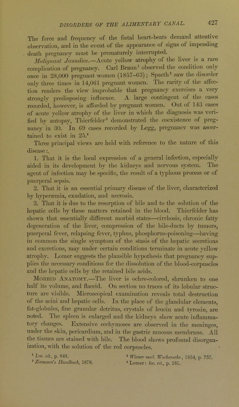 The force and frequency of the foetal heart-beats demand attentive observation, and in the event of the appearance of signs of impending death pregnancy must be prematurely interrupted. 3Mi(jnant Jaundice.—yellow atrophy of the liver is a rare complication of pregnancy. Carl Braun ‘ observed the condition only once in 28,000 pregnant women (1857-63); Spaeth* saw the disorder only three times in 14,061 pregnant women. The rarity of the aflec- tion renders the view improbable that pregnancy exercises a very strongly ])rcdisposing influence. A large contingent of the ca.ses recorded, however, is afforded by pregnant women. Out of 143 cases of acute yellow atrophy of the liver in which the diagnosis was veri- fied by autopsy, Thierfelder* demonstrated the coexistence of preg- nancy in 30. In 69 cases recorded by Legg, pi’cgnancv was ascer- tained to exist in 25.* Three principal views are held with reference to the nature of this disease 1. That it is the local expression of a general infection, especially aided in its development by the kidneys and nervous system. The agent of infection may be .specific, the result of a typhous process or of puerperal .sepsis. 2. That it is an essential primaiy disease of the liver, characterized by liypertemia, exudation, and necrosis. 3. That it is due to the resorption of bile and to the solution of the hepatic cells by these raattci’s retained in the blood. Thierfelder has shown that essentially different morbid states—cirrhosis, chronic fatty degeneration of the liver, comj)ression of the bile-ducts by tumoi’s, puerperal fever, relapsing fever, typhus, pho.sphorus-poisoning—having in common the single symptom of the stasis of the hepatic secretions and excretions, may under certain conditions terminate in acute yellow atrophy. Lomer sugge.sts the jilausible hypothesis that pregnancy su])- plies the ncce.ssary conditions for the di.ssoliition of the blood-corpuscles and the hepatic cells by the retained bile acids. Morbid Anatomy.—The liver is ochi’e-colorcd, .shrunken to one half its volume, and flaccid. On section no traces of its lobular .struc- ture are visible. Micro.scopical examination reveals total destruction of the acini and hepatic cells. In the place of the glandular eleinent.s, tilt-globules, fine granular detritus, crystals of leucin and tyrosin, are noted. The .spleen is enlarged and the kidneys show acute inflamma- tory changes. Extensive ecchymoses are observed in the meninges, under the skin, pericardium, and in the gastric mucous membrane. All the ti.ssues are .stained with bile. The blood shows profound disorgan- ization, Avith the solution of the red corpuscles. * Loc. cit., p. 848. ’ Wiener merl. Wochenachr., 1854, p. 757. ^ Ziemssen's llandbuck, 1878. ‘Lomer: loc. cit., p. 181.