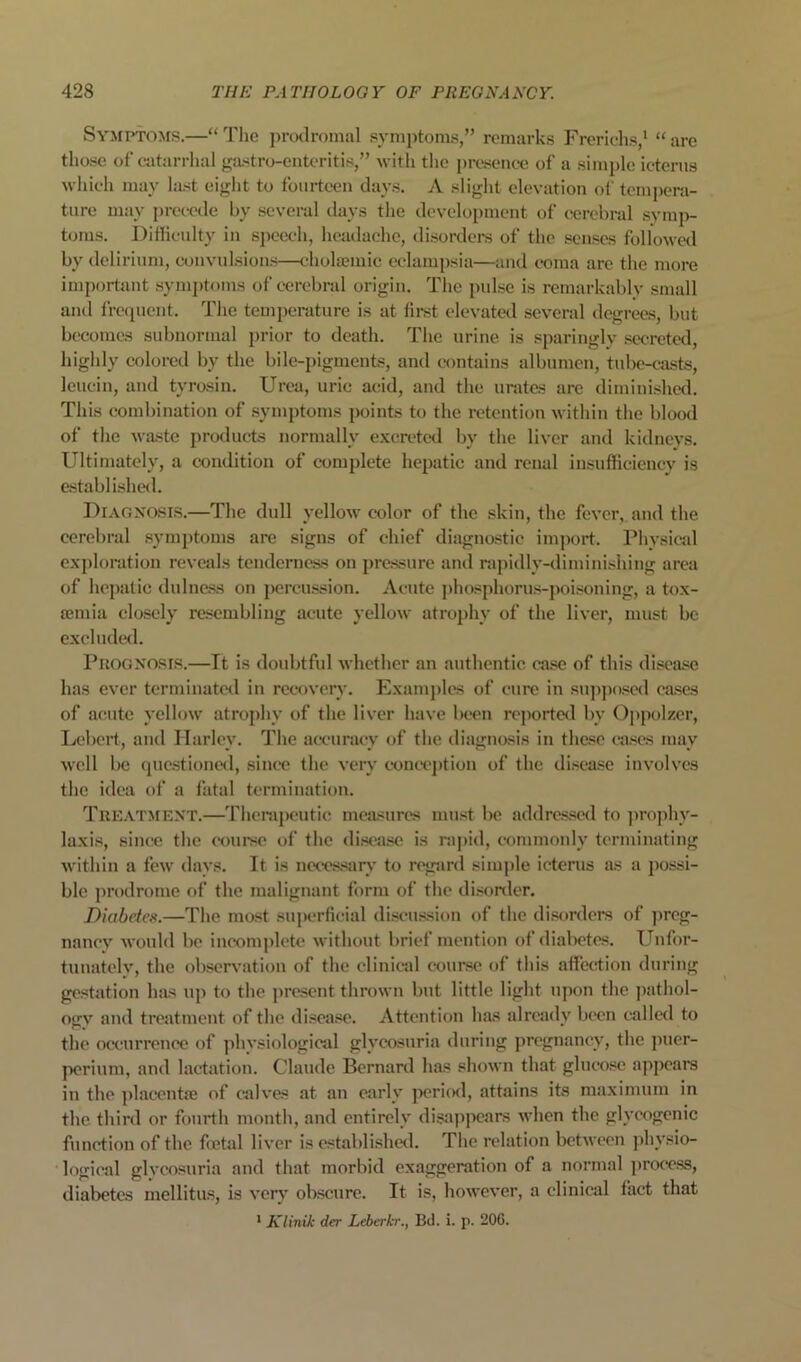 Symptoms.—“ Tlie prodromal symptoms,” remarks Frericlis,* “ arc tho.se of catarrhal gastro-enteriti.s,” with the presence of a simple icterus M'liicli may la.st eight to fourteen day.s. A slight elevation of tempera- ture may precede by several days tlie development of cerebral symp- toms. Difficulty in speech, headache, di.sordei*s of the .senses followc<l by delirium, convulsions—ehola?mic eclampsia—and c-oma arc the more important symptoms of cerebral origin. The pulse is remarkably small and frecpient. The temperature is at fh-st elevated several degrees, but becomes subnormal i>rior to death. The urine is spariuglv seerek'd, highly colored by the bile-pigments, and contains albumen, tid)e-easts, Icuciu, and tyrosin. Urea, uric acid, and the urates arc dimiui.shed. This combination of symptoms points to the retention within the blood of the wa.ste products normally excreted by the liver ami kidneys. Ultimately, a condition of complete hepatic and renal insufficiency is establi-shcHl. DiAOXOsr.s.—The dull yelloAV color of the skin, the fever, and the cerebral symptoms are signs of chief diagnostic import. Physical exploration reveals tenderness on pressure and rapidly-diminishing area of hepatic dulness on percussion. Acute ])hosphorus-poisoning, a tox- a;mia closely resembling acute yellow atrophy of the liver, must be excluded. PiiOGXOsr.s.—It is doubtful whether an authentic case of this disease has ever terminated in recovery. Examples of cure in su])])o.‘<e<l ca.ses of acute yellow atrophy of the liver have been reported by 0])polzer, Lebert, and Harley. The accuracy of the diagnosis in the.se ea.scs may well be que.stioned, since the very c-onec'ption of the di.scase involves the idea of a latal termination. Tue.vtment.—Theraj)eutic mea'«ures mu.st be addres.s«l to ]iro]diy- laxis, since the c'ourse of the di.scase is rapid, commonly terminating within a few days. It is netes.sar\' to regsird simple icterus as a possi- ble ))rodrome of the malignant form of the disonler. Diabetes.—The mo.st superficial di.scu.>ssiou of the disorders of Jireg- nanev would be incomplete without brief mention of dialwtes. Unfor- tunately, the observation of the clinical course of this afficctiou during ge.rtation has up to the present thrown but little light upon the jiathol- ogv and treatment of the di.sea.'^e. Attention has already been called to the occurrence of physiological glycosuria during jiregnaney, the jiuer- perium, and lactation. Claude Bernard has shown that glucose appears in the ])lacentie of calves at an early ]x*riod, attains its maximum in the third or fourth month, and entirely disapjiears when the glycogenic function of the fetal liver is establi.shed. The relation between jihysio- logieal glveosuria and that morbid exaggeration of a normal j)roee.ss, diabetes mellitus, is very obscure. It is, however, a clinical fact that * Klinik der Leberkr., Bd. i. p. 206.