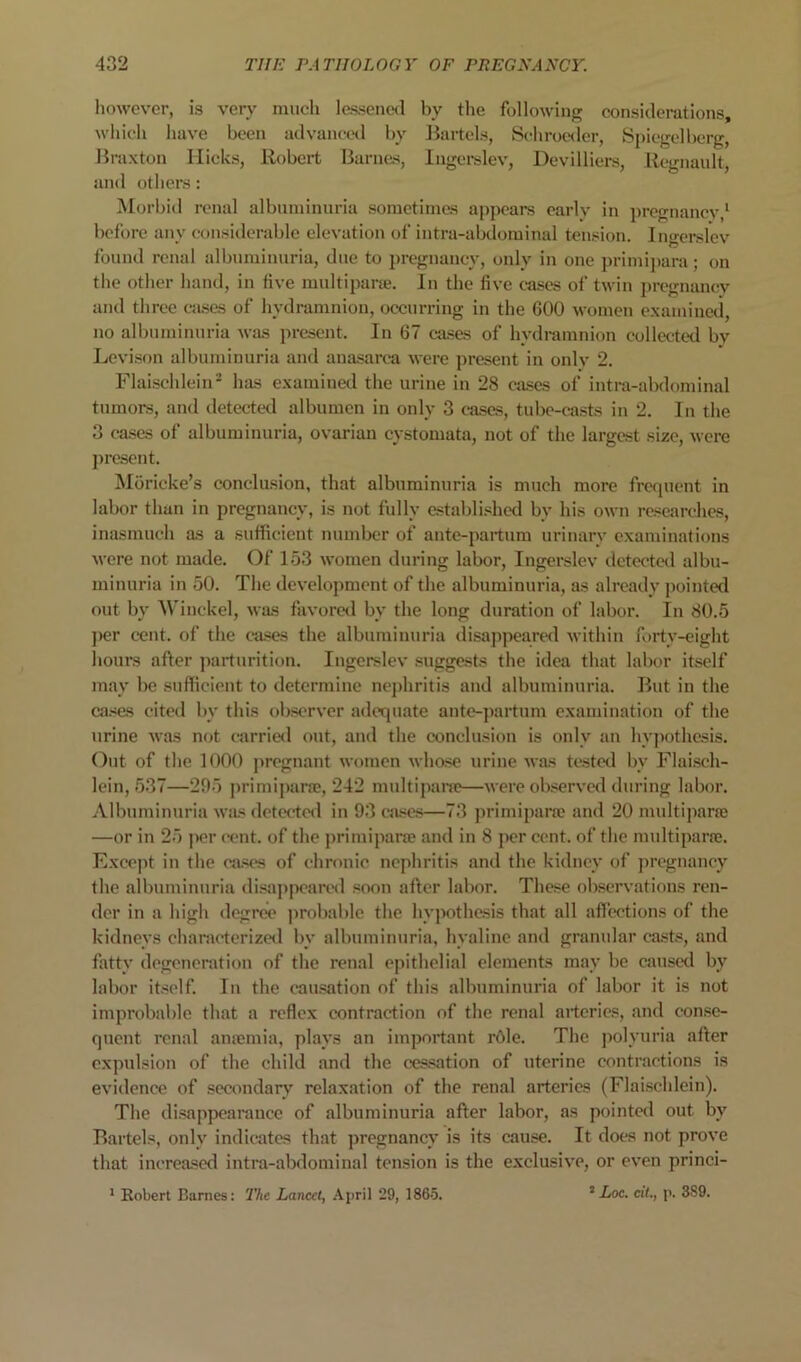 liowever, is very much lessencKl by the following; considerations, wliich liave boon advanccnl by J^artcls, Schrocnler, Spicgelberg, Jiraxton Ilieks, Robert lianuis, Ingci-slev, Devilliers, Rcgnault, and others : Morbid renal albuminuria sometimes appears early in jiregnancv/ before any considerable elevation of intra-abdominal tension. Ingerslev found renal albuminuria, due to pregnancy, only in one primii)ara; on the other hand, in five multipane. lu the five cases of twin pregnancy and three cases of hydramnion, occurring in the 600 women e.xamincd, no albuminuria was present. In 67 cases of hydramnion collected by Levi.Sf)u albuminuria and anasarca were ])resent in only 2. Flaischlein^ has examined the urine in 28 cases of intra-abdominal tumors, and detected albumen in only 3 cases, tubc-ca.sts in 2. In the 3 ca.ses of albuminuria, ovarian cystomata, not of the largest size, were ])rcsent. Moricke’s conclusion, that albuminuria is much more frequent in labor than in pregnancy, is not fully establi.«hed by his own researches, inasmuch as a sufficient number of ante-partum urinary examinations were not made. Of 153 women during labor, Ingerslev detectal albu- minuria in 50. The development of the albuminuria, as already jiointed out by AVinckel, was favored by the long duration of labor. In 80.5 ]>er cent, of the cases the albuminuria disappeared Avithin forty-eight hours after jairturition. Ingerslev suggests the idea that labor itself may be sufficient to determine nephritis and albuminuria. But in the ca.><es cited by this ob.sorvcr adequate aute-partum examination of the urine Avas not carried out, aud the conclusion is only an hy]K)thcsis. Out of the 1000 j)reguant AA-omen Avhose urine Avas tested by Flaisch- lein, 537—295 primipane, 242 multipai'a>—Avere olxserA'ed during labor. Albuminuria A\as detwted in 93 cases—73 primiparre and 20 midtiparas —or in 25 per cent, of the primiparre and in 8 per cent, of the multiparre. Except in the cases of chronic nephritis and the kidney of ])regnaney the albuminuria disaj)peared soon after labor. These observations ren- der in a high degree probable the hypothesis that all affeetions of the kidneys characterized by albuminuria, hyaline and granular casts, and fatty degeneration of the renal epithelial elements may be caused by labor itself. In the eaasation of this albuminuria of labor it is not improbable that a reflex contraction of the renal arteries, and con.se- quent renal anremia, plays an important rOle. The jiolyuria after expulsion of the child and the ces.sation of uterine contractions is eA'idence of secondary relaxation of the renal arteries (Flaischlein). The di.sappearance of albuminuria after labor, as pointed out by Bartels, only indicates that ])regnancy is its cause. It does not proA’e that increa.sed intra-abdominal tension is the exclusive, or CA’en princi- ’ Loc. cit., p. 3S9. * Eobert Barnes; The Lancet, April 29, 186-5.