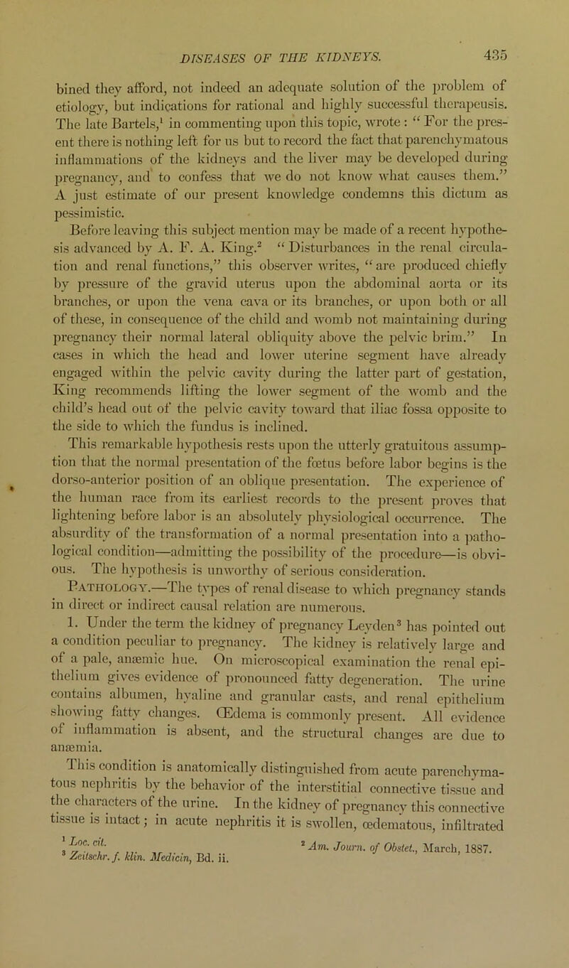 bined they atFord, not indeed an adequate solution of the problem of etiology, but indications for I’ational and highly successful thcrapcusis. The late Baidels,’ in commenting upon this topic, wrote : “ For the pres- ent there is nothing left for us but to record the fact that parenchymatous inflammations of the kidneys and the liver may be developed during pregnancy, and to confess that we do not know what causes them.” A just estimate of our j^resent knowledge condemns this dictum as pessimistic. Bcfljre leaving this subject mention may be made of a recent hypothe- sis advanced by A. F. A. King.^ “ Disturbances in the renal circula- tion and renal functions,” this observer Avrites, “ are produced chiefly by pressure of the gravid uterus upon the abdominal aorta or its branches, or upon the vena cava or its branches, or upon both or all of these, in consequence of the child and womb not maintaining during pregnancy their normal lateral obliquity above the pelvic brim.” In cases in wliich the head and loAver uterine segment have already engaged within the pelvic cavity during the latter jjart of gestation. King recommends lifting the lower segment of the Avonib and the child’s head out of the pelvic cavity toward that iliac fossa ojiposite to the side to Avhich the fundus is inclined. This remarkable hypothesis rests upon the utterly gratuitous assump- tion that the normal presentation of tlie foetus before labor begins is the dorso-anterior position of an oblique presentation. The experience of the human race from its earliest records to the present proves that lightening before labor is an absolutely physiological occurrence. The absurdity of the transformation of a normal presentation into a patho- logical condition—admitting the possibility of the procedure—is obvi- ous. The hypothesis is unworthy of serious consideration. Pathology.— The types of renal disease to Avhich pregnancy stands in direct or indirect causal relation are numerous. 1. Under the term the kidney of pregnancy Leyden^ has pointed out a condition peculiar to pregnancy. The kidney is relatively large and of a pale, anaemic hue. Ou micro,scopical examination the renal epi- thelium gives evidence of pronounced fatty degeneration. The urine contains albumen, hyaline and granular casts, and renal epithelium showing fatty changes. (Edema is commonly present. All evidence of inflammation is absent, and the structural changes are due to anaemia. This condition is anatomically di.stinguished from acute parenchyma- tous nephritis by the behavior of the interstitial connective ti.ssue and the clnu’acters of the urine. In the kidney of pregnancy this connective tissue is intact; in acute nephritis it is SAvollen, cedematous, infiltrated ' Loc. cit. ’ Zeitschr.f. Min. Medicin, Ed. ii. ^Am. Jotirn. of Obstet., March, 1887.