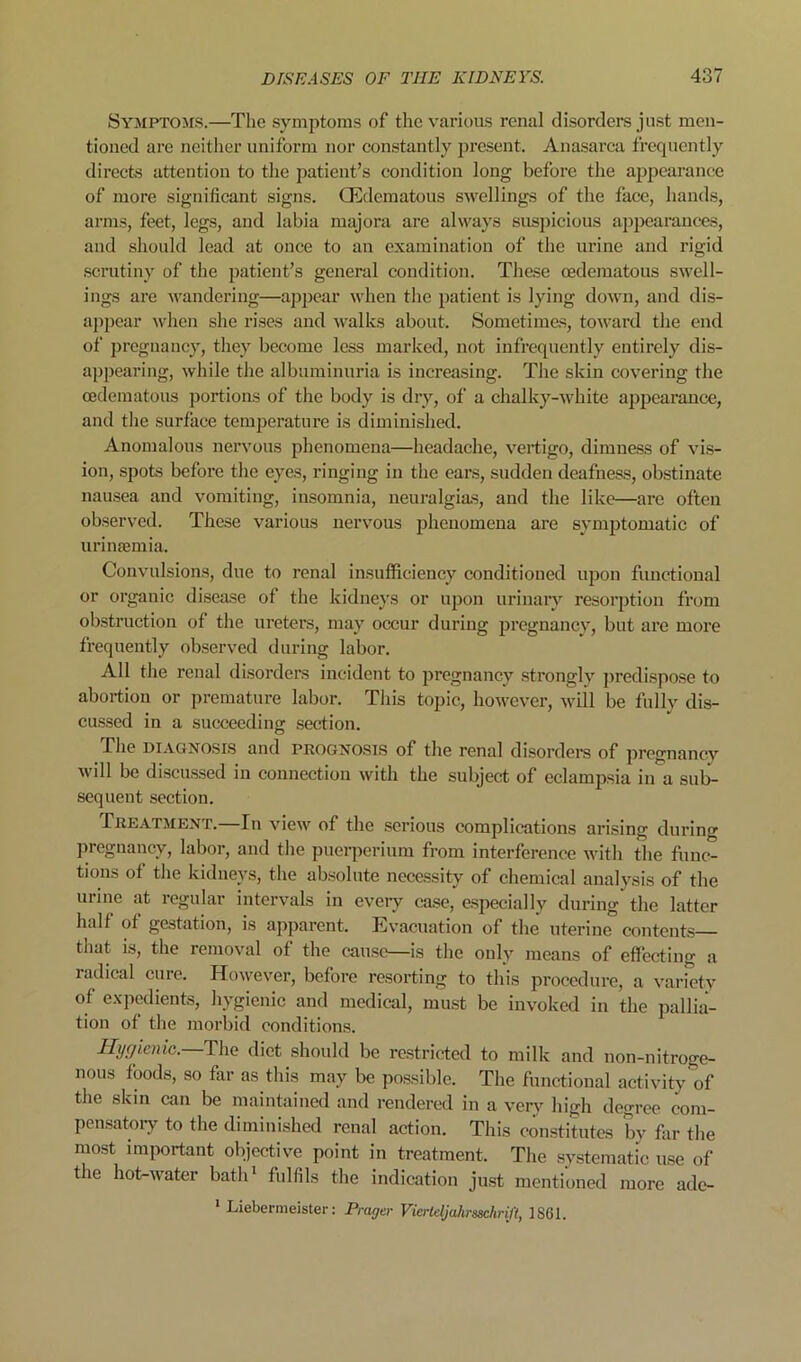 Symptoms.—The symptoms of the various renal disorders just men- tioned are neither uniform nor constantly jn’esent. Ana.sarca frequently directs attention to the patient’s condition long before the appearance of more significant signs. CEdematous swellings of the face, hands, arms, feet, legs, and labia majora are always susjhcious ajjpearances, and should lead at once to an examination of the urine and rigid .scrutiny of the patient’s general condition. These oedematous swell- ings are wandering—appear when the patient is lying down, and dis- appear ^vhen she rises and Avalks about. Sometimes, toward the end of pregnancy, they become less marked, not infrequently entirely dis- appearing, while the albuminuria is increasing. The skin covering the oedematous portions of the body is dry, of a chalky-white appearance, and the surface temperature is diminished. Anomalous nervous phenomena—headache, vertigo, dimness of vis- ion, spots before the eyes, ringing in the ears, sudden deafness, obstinate nausea and vomiting, insomnia, neuralgias, and the like—are often observed. These various nervous phenomena are symptomatic of urimemia. Convulsions, due to renal insufficiency conditioned iqoon functional or organic disease of the kidneys or upon urinary resorption from obstruction of the ureters, may occur during jjregnancy, but are more frequently observed during labor. All the renal disorders Incident to pregnancy strongly jiredispose to abortion or premature labor. This topic, however, will be fully dis- cussed in a succeeding section. The DIAGNOSLS and prognosls of the renal disorders of pregnancy will be discu.ssed in connection with the subject of eclampsia in a sub- sequent section. Treatment.—In view of the .serious complications arising during pregnancy, labor, and the pueiqierium from interference with the func- tions of the kidneys, the absolute necessity of chemical analysis of the urine at regular intervals in eveiy case, especially during the latter half of gestation, is ajiparent. Evacuation of the uterine contents that is, the removal of the cause—is the only means of effecting a radical cure. Ho\yever, before resorting to th’is procedure, a variety of expedients, hygienic and medical, must be invoked in the pallia- tion of the morbid conditions. Hyfjienie.—Tha diet should be re.stricted to milk and non-nitroge- nous foods, so far as this may be possible. The functional activity of the skin can be maintained and rendered in a very high degree com- pen.satoiy to the diminished renal action. This constitutes by far the most important objective point in treatment. The systematic use of the hot-water batlrt fulfils the indication just mentioned more ade- ' Liebermeister: Prager VierteljahrsschriJ't, 1S6I.