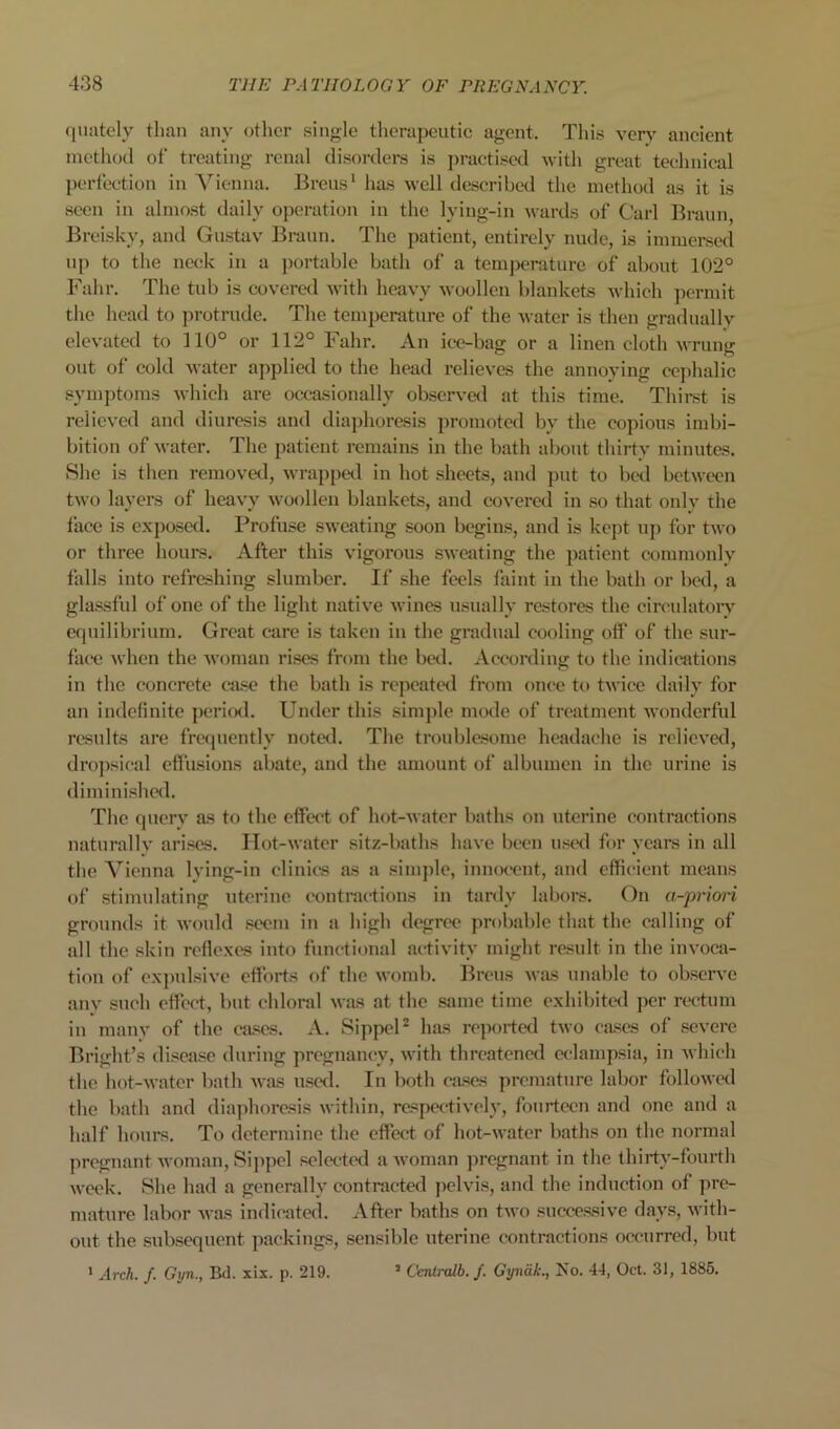 quatc'ly than anv otlicr single therapeutic agent. This ver> ancient method of treating renal disorders is j)ractised Avith great technical perfection in A^'icnna. Breus' has well describcM.! the method as it is seen in almost daily operation in the lying-in Avards of Carl Braun, Jireisky, and Gusta\' Braun. The patient, entirely nude, is immersed up to the neck in a jiortable bath of a temjjeraturo of about 102° Fahr. The tub is coA-eretl AA'ith heavy avooUcu blankets Avhich permit the head to protrude. The temperature of the Avater is then gradually elcA-ated to 110° or 112° Fahr. An ice-bag or a linen cloth Avrung out of cold Avater applial to the head relieves the annoying cejihalic symptoms Avhich are occasionally observal at this time. Thirst is relicA'cd and diuresis and diaphoresis promoted by the copious imbi- bition of Avater. The patient remains in the bath about thirty minutes. She is then removed, Avrapped in hot sheets, and put to bed betAveen tAvo layers of heavy Avoollen blankets, and coveral in .so that only the face is exposed. Profuse SAveating soon begins, and is kept nji for tAvo or three hours. After this Augorous SAAcating the patient commonly falls into refreshing slumber. If she feels faint in the bath or betl, a glassful of one of the light natiA'c Avines usually restores the circulatoi*v equilibrium. Great care is taken in the gradual cooling off’ of the sur- face Avhen the Avoman rises from the btxl. According to the indications in the concrete ai.se the bath is repcatal from once to tAvice daily for an indefinite peritKl. Under this simple mode of treatment AAonderful results are frequently noted. The troublesome headache is relicA’«l, dro])sical effusions abate, and the amount of albumen in the urine is diminished. The querv as to the effect of hot-AAatcr baths on uterine contractions naturallv ari.ses. IIot-AAatcr sitz-baths have been u.«cel for years in all the A’^ienna lying-in clinics as a simple, innocent, and efficient means of .stimulating uterine contractions in tardy labors. On a-prioi-i grounds it Avonld seem in a high degree probable that the calling of all the skin reflexes into functional activity might result in the invoca- tion of expulsiA’e efforts of the AAomb. Breus aaus unable to ohserve anv such effect, but chloral AA'as at the same time exhibited per rectum iu many of the ouses. A. SippeU has reported tAvo cases of .scA’cre Bright’s disease during pregnancy, Avith threatened eclampsia, in Avhich the hot-AA-atcr bath Avas n.«etl. In both ca.ses premature labor folloAval the bath and diaphoresis Avithin, respectively, fourteen and one and a half hours. To determine the effect of hot-AA'ater baths on the normal pregnant AAoman, Si]Apel selected a Avoman pregnant in the thirty-fourth AA'cek. She had a generally contracted pelvis, and the induction of pre- mature labor Avas indicated. After baths on tAvo succe.ssive days, Avith- out the subsequent packings, sensible uterine contractions occurred, but ’ Cenlixdb. f. Gyndk., No. 44, Oct. 31, 1885. ' .47-cA. /. Gijn., Bd. xix. p. 219.