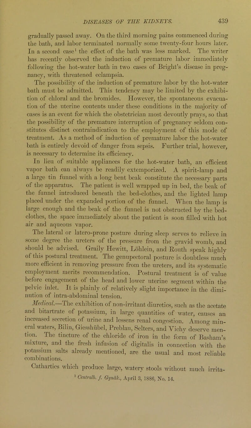 gradually passed away. On the third morning pains eommcneed during the bath, and labor terminated normally some twenty-four houi-s later. In a second case' the effect of the bath was less marked. The writer has recently observed the induction of premature labor immediately following the hot-water bath in two cases of Bright’s disease in preg- nancy, with threatened eclampsia. The possibility of the induction of premature labor by the hot-water bath must be admitted. This tendency may be limited by the exhibi- tion of chloral and the bromides. However, the spontaneous evacua- tion of the uterine contents under these conditions in the majority of cases is an event for which the obstetrician most devoutly prays, so that the possibility of the premature interruption of pregnancy seldom con- .stitutes distinct contraindication to the employment of this mode of treatment. As a method of induction of premature labor the hot-water bath is entirely devoid of danger from sepsis. Further trial, however, is necessary to determine its efficiency. In lieu of suitable appliances for the hot-water bath, an efficient va])or bath can always be readily extemporized. A spirit-lamp and a large tin funnel with a long bent beak constitute the necessary jjarts of the apparatus. The patient is well wrajiped up in bed, the beak of the funnel introduced beneath the bed-clothes, and the lighted lamp placed under the expanded portion of the funnel. When the lamp is large enough and the beak of the funnel is not obstructed by the bed- clothes, the space immediately about the patient is soon filled with hot air and aqueous vajior. The lateral or latcro-prone posture during sleep serves to relieve in some degree the ureters of the jiressure from the gravid womb, and should be advised. Graily Hewitt, Liililein, and Routh speak highly of this postural treatment. The genu pectoral posture is doubtless much more efficient in removing pre.ssure from the ureters, and its systematic employment merits recommendation. Postural treatment is of value before engagement of the head and lower uterine segment within the pelvic inlet. It is plainly of relatively slight importance in the dimi- nution of intra-abdominal tension. Medical.—The exhibition of non-irritant diuretics, such as the acetate and bitartratc of potassium, in large quantities of water, causes an increased secretion of urine and lessens renal congestion. Amoncr min- eral waters, Bilin, Gic.sshubcl, Preblau, Setters, and Vichy deserve men- tion. The tincture of the chloride of iron in the form of Basliam’s mixture, and the fresh infusion of digitalis in connection with the potassium salts already mentioned, are the usual and most reliable combinations. Cathartics wliieh ]woduce large, watery stools without much irrita- * Ccntralb. /. GynaL, April 3, 1886, No. 14.