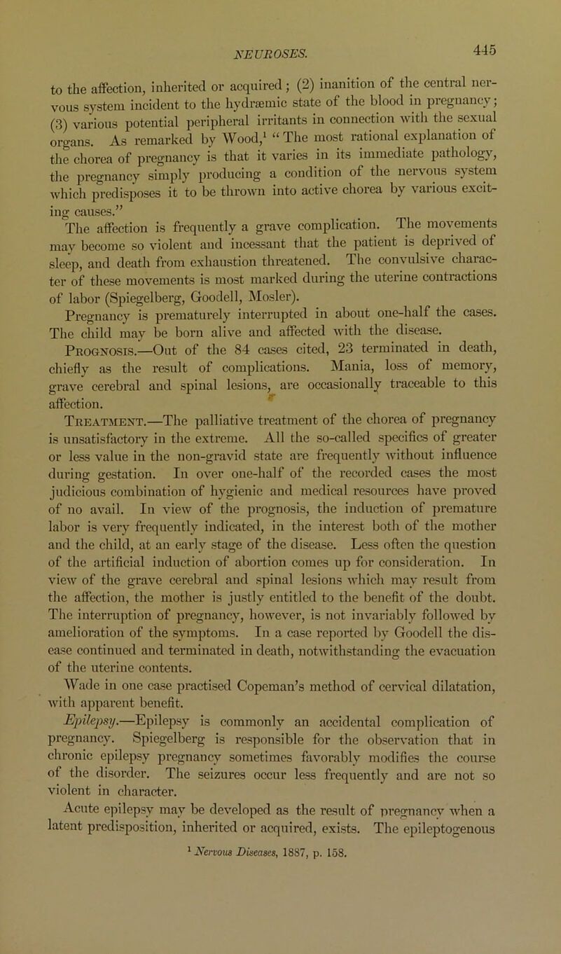 to the affection, inherited or acquired; (2) inanition of the central ner- vous system incident to the hydraemic state of the blood in pregnancy; (3) various potential peripheral irritants in connection with the sexual organs. As remarked by Wood,^ “The most rational explanation of the chorea of pregnancy is that it varies in its immediate pathology, the pregnancy simply producing a condition of the nervous system which predisposes it to be thrown into active chorea by vaiious excit- ing causes.” The affection is frequently a grave complication. The movements may become so violent and incessant that the patient is deprived of sleep, and death from exhaustion threatened. The convulsive charac- ter of these movements is most marked during the uterine contractions of labor (Spiegelberg, Goodell, Mosler). Pregnancy is prematurely interrupted in about one-half the cases. The child may be born alive and affected with the disease. Prognosis.—Out of the 84 cases cited, 23 terminated in death, chiefly as the I’esult of complications. Mania, loss of memory, grave cerebral and spinal lesions, are occasionally traceable to this affection. Treatment.—The palliativ'e treatment of the chorea of pregnancy is unsatisfactory in the extreme. All the so-called specifics of greater or less value in the non-gravid state are frequently without influence during gestation. In over one-half of the recorded cases the most judicious combination of hygienic and medical resources have jiroved of no avail. In view of the prognosis, the induction of pi’emature labor is very frequently indicated, in the interest both of the mother and the child, at an early stage of the disease. Less often the question of the artificial induction of abortion comes up for consideration. In view of the grave cerebral and spinal lesions which may result from the affection, the mother is justly entitled to the benefit of the doubt. The interruption of pregnancy, however, is not invariably followed by amelioration of the symptoms. In a case reported by Goodell the dis- ease continued and terminated in death, notwithstanding the evacuation of the uterine contents. Wade in one case practised Copeman’s method of cervical dilatation, with apparent benefit. Epilepsy.—Epilepsy is commonly an accidental complication of pregnancy. Spiegelberg is responsible for the observation that in chronic epilepsy pregnancy sometimes favorably modifies the course of the disorder. The seizures occur less frequently and are not so violent in character. Acute epilepsy may be developed as the result of pregnanev when a latent predisposition, inherited or acquired, exists. The epileptogenous * Nervous Diseases, 1887, p. 158.