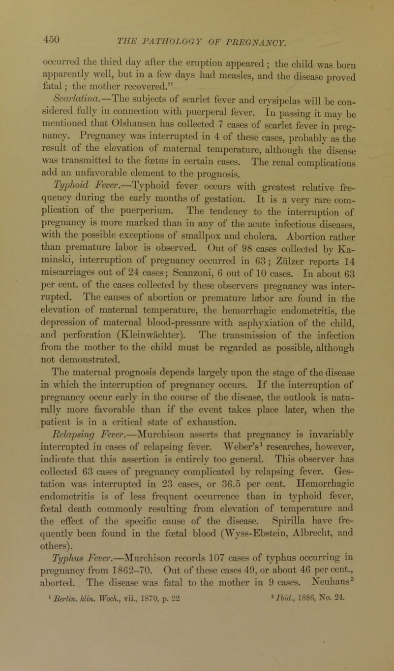 oocuiTocl the tliii-d clay afler the eruption appeared; the child was born appal ciitly well, but in a few days had measles, and the disease proved fatal; the mother recovered.” Scurkdina.—The subjects of scarlet fever and erysipelas will be con- sidered fully in connection with puerperal fever, in passing it may be mentioned that Olshausen has collected 7 cases of scarlet fever in preg- nancy. Pregnancy was interrupted in 4 of these cases, probably as the result of the elevation of maternal temperature, although the' disease was transmitted to the foetus in certain cases. The renal complications add an unfavorable element to the prognosis. Typhoid Fever.—Typhoid fever occiu-s with greatest relative fre- quency during the early months of gestation. It is a very' rare com- plication of the puer])erium. The tendency to the interruption of pregnancy is more marked than in any of the acute infectious diseases, with the possible exceptions of smallpox and cholera. Abortion rather than premature labor is observed. Out of 98 cases collected by Ka- minski, interruption of pregnancy occurred in 63; Ziilzer reports 14 misc-arriages out of 24 cases; Scanzoni, 6 out of 10 cases. In about 63 per cent, of the ca.ses collected by these observers pregnanev was inter- rupted. The cau-ses of abortion or premature hrlwr are found in the elevation of maternal temperature, the hemorrhagic endometritis, the depression of maternal blo<Kl-pressure with asphyxiation of the child, and jwrforation (Kleinwiichter). The transmission of the infection from the mother to the child must be regarded as possible, although not demonstrated. The maternal prognosis depends largely upon the stage of the disease in which the interruption of pregnancy occurs. If the interruption of pregnancy occur early in the course of the disease, the outlook is natu- rally more favorable than if the event takes place later, when the patient is in a critical state of exhaustion. Relapsing Fever.—iSIun'hison asserts that pregnancy is invariably interrupted in cases of relapsing fever. Weber’s' researches, however, indicate that this assertion is entirely too general. This observer has collected 63 cases of pregnanev complicated by relapsing fever. Ges- tation was interrupted in 23 cases, or 36.5 per cent. Hemorrhagic endometritis is of less frequent occnirrence than in typhoid fever, foetal death commonly resulting from elevation of temperature and the effect of the specific cause of the disease. Spirilla have fre- quently been found in the foetal blood (Wyss-Ebstein, Albrecht, and others). Typhus Fever.—Murchison records 107 cases of typhus occurring in pregnancy from 1862—70. Out of these cases 49, or about 46 per cent., aborted. The disease was fatal to the mother in 9 cases. Neuhans^ ’ Ibid., 1886, No. 24. ■ Berlin, klin. Woeh., vii., 1870, p. 22