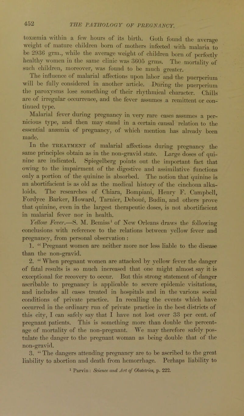 toxicmia witliin a few liom-s of its birth. (Jotli fianul the average weiglit of mature eliildreu born of mothers infeeted witli malaria to be 2936 grm., while the average weight of ehildren born of perfectly healthy women in the .siime clinic was 3605 grm.s. The mortalitv of such ehildren, moreover, was found to be much greater. The influenee of malarial affections upon labor and the pnerperium will be fully considered in another article. During the ])uerperium the paroxysms lose something of their rhythmical character. Chills are of irregular occurrence, and the fever assumes a remittent or con- tinued type. ^lalarial fever during pregnancy in very rare cases a.ssumes a per- nieious type, and then may stand in a certain causal relation to the essential anremia of pregnancy, of which mention has already been made. In the TUEATMENT of malarial affections during pregnancy the same ])rineiples obtain as in the non-gravid state. Large doses of qui- nine are indicatecl. Spicgelberg points out the imjmrtant fact that owing to the impairment of the digestive and a.ssimilative functions only a ])oi*tion of the quinine is ab.sorbetl. The notion that (juinine is an abort!facient is as old as the metlicjd historv of the cinchona alka- loids. The re.searehes of Chiara, Bomj)iani, Henry F. Campbell, Fordyce Barker, Howard, Tarnier, Debou6, Budin, and others prove that quinine, even in the largest therapeutic doses, is not abortifacient in malarial fever nor in health. Yellow Fever.—.S. M. BeniLss' of New Orleans draws the following conclusions with reference to the relations betwt>cn yellow fever and pregnancy, from personal observation : 1. “ Pregnant women are neither more nor less liable to the disease than the non-gravid. 2. “ When j)regnant women arc attacked by yellow fever the danger of fatal results is .so much increased that one might almost .say it is cxc“optional for re<xiverv to occur. But this strong .statement of danger aseribablc to pregnancy is aj)j)lirable to .severe epidemic visitations, and includes all cii.ses treated in hospitals and in the various .social conditions of jirivate practice. In recjdling the events which have occurred in the ordinary run of private practice in the be.st districts of this city, I can safely .say that I have not lost over 33 ])cr cent, of pregnant patients. This is something more than double the percent- age of mortality of the non-pregnant. AVe may therefore .safely pos- tulate the danger to the pregnant woman as being double that of the non-gravid. 3. “ The dangers attending pregnancy are to be ascribed to the great liability to abortion and death from hemorrhage. Perhaps liability to ‘ Parvin : Science and Art of Obstetrics, p. 222.