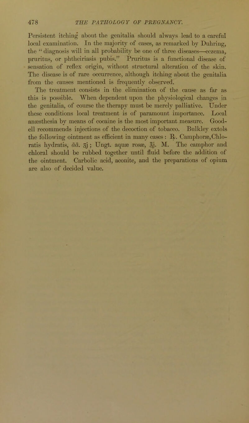 Persistent itching aljout the genitalia should always lead to a careful local examination. In the majority of cases, as remarked by Duhring, tlie “ diagnosis will in all probability be one of three diseases—eczema, pruritus, or phtheiriasis pubis.” Pruritus is a functional disease of sensation of reflex origin, without structural alteration of the skin. The disease is of rare occurrence, although itching about the genitalia from the causes mentioned is frequently observed. The treatment consists in the elimination of the cause as far as this is possible. When dependent upon the physiological changes in the genitalia, of course the therapy must be merely palliative. Under these conditions local treatment is of paramount importance. Local anesthesia by means of cocaine is the most important measure. Good- ell recommends injections of the decoction of tobacco. Bulkley extols the following ointment as efficient in many cases: R. Camphore,Chlo- ratis hydratis, dd. 3j ; Ungt. aque rose, sj. M. The camphor and chloral should be rubbed together until fluid before the addition of the ointment. Carbolic acid, aconite, and the preparations of opium are also of decided value.