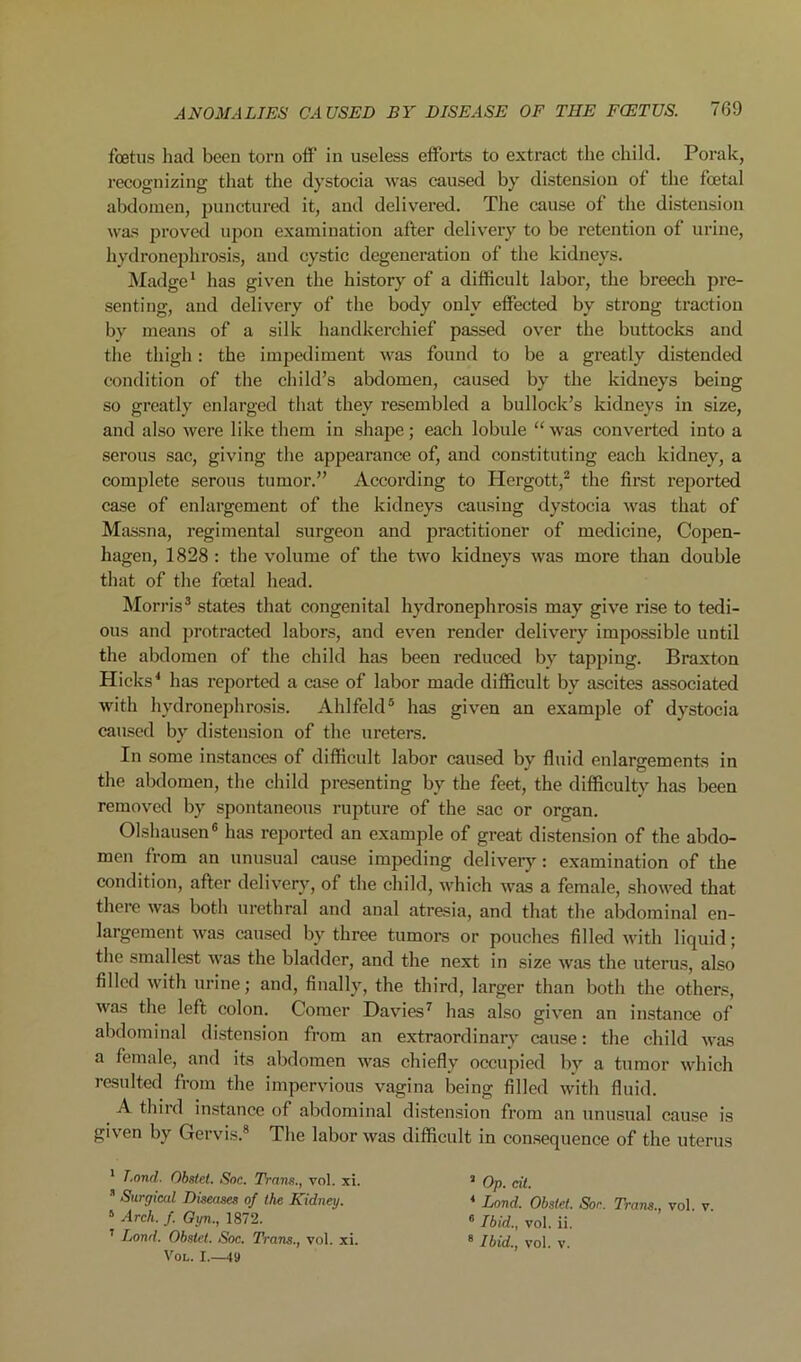 foetus had been torn off' in useless effoils to extract the child. Porak, recognizing that the dystocia was caused by distension of the foetal abdomen, punctured it, and delivei’ed. The cause of the distension was proved upon examination after delivery to be retention of urine, hydronephrosis, and cystic degeneration of the kidneys. Madge ^ has given the history of a difficult labor, the breech pre- senting, and delivery of the body only elfected by strong traction by means of a silk handkerchief passed over the buttocks and the thigh: the impediment was found to be a greatly distended condition of the child’s abdomen, caused by the kidneys being so greatly enlarged that they resembled a bullock’s kidneys in size, and also were like them in shape; each lobule “ was converted into a serous sac, giving the appearance of, and constituting each kidney, a complete serous tumor.” According to Hergott,^ the first reported case of enlargement of the kidneys causing dystocia was that of Massna, regimental surgeon and practitioner of medicine, Copen- hagen, 1828 : the volume of the two kidneys was more than double that of the foetal head. ]\Iorris* states that congenital hydronephrosis may give rise to tedi- ous and protracted labors, and even render delivery impossible until the abdomen of the child has been reduced by tapping. Braxton Hicks^ has reported a ease of labor made diffieult by ascites associated with hydronephrosis. Ahlfeld® has given an example of dystocia caused by distension of the ureters. In some instances of difficult labor caused by fluid enlargements in the abdomen, the child presenting by the feet, the difficulty has been removed by spontaneous rupture of the sac or organ. Olshausen® has reported an example of great distension of the abdo- men from an unusual cause impeding deliverj’^: examination of the condition, after delivery, of the child, which was a female, showed that there was both urethral and anal atresia, and that the abdominal en- largement was caused by three tumors or pouches filled with liquid; the smallest was the bladder, and the next in size was the uterus, also filled with urine; and, finally, the third, larger than both the others, was the left colon. Comer Davies^ has also given an instance of abdominal distension from an extraordinary cause: the child was a female, and its abdomen was chiefly occupied by a tumor which resulted from the impervious vagina being filled with fluid. A third instance of abdominal distension from an unusual cause is given by Gervis.® The labor was difficult in consequence of the uterus * Land. Obstet. Snc. Trans., vol. xi. •’ Surgical Diseases of the Kidney. ‘ Arch. /. Oyn., 1872. ’ Land. Obstet. Soc. Trans., vol. xi. Vol. I.—49 ’ Op. cit. * Land. Obstet. Sor. Trans., vol. v. ° Ibid., vol. ii. ® Ibid., vol. v.