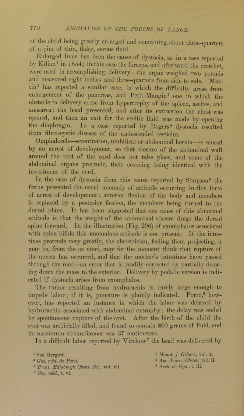 of the child being greatly enlarged and containing about three-quarters of a pint of thin, flaky, serous fluid. Enlargetl liver has been the cause of dystocia, as in a case reported by Kiliau' in 1854; in this case the forceps, and aftenvard the crotchet, were used in accomplishing delivery: the organ weighed two pounds and measural eight inches and three-quarters from side to side. Mar- tin has reported a similar case, in which the difficulty arose from enlargement of the pancreas, and Petit-Mangin ® one in which the obstacle to delivery arose from hypertrophy of the spleen, ascites, and anasarca: the head presented, and after its extraction the chest was opened, and then an exit for the ascitic fluid was made by opening the diaphragm. In a case reported by Rogers* dystocia resulted from fibro-cystic disease of the undescended testicles. Omphalocele—eventration, umbilical or abdominal hernia—is caused by an arrest of development, so that closure of the abdominal wall around the root of the cord does not take place, and some of the abdominal organs protrude, their covering being identical with the investment of the cord. In the case of dystocia from this cause reported by Simpson® the foetus presented the usual anomaly of attitude occurring in this form of arrest of development: anterior flexion of the body and members is replaced by a posterior flexion, the members being turned to the dorsal ])lane. It has been suggested that one cause of this abnormal attitude is that the weight of the alxlominal viscera drags the dorsal spine forward. In the illustration (Fig. 296) of exomphalos associated with spina bifida this anomalous attitude is not present. If the intes- tines protrude very greatly, the obstetrician, feeling them projecting, it may be, from the os uteri, may for the moment think that rupture of the uterus has occurred, and that the mother’s intestines have pa.ssed through the rent—an error that is readily corrected by partially draw- ing down the mass to the exterior. Delivery by podalic version is indi- catcfl if dystocia arises from exomphalos. The tumor resulting from hydrorachis is rarely large enough to impede labor; if it is, puncture is plainly indicated. Porro,® how- ever, has report«l an instance in which the labor was delayed by hydrorachis associated with abdominal extrophy ; the delay was ende<l by spontaneous rupture of the cyst. After the birth of the child the cyst was artificially filled, and found to contain 800 grams of fluid, and its maximum circumference was 37 centimeters. In a difficult labor reported by Virchow'^ the head was delivered by * See Hergott. ’ Monai. f. Geburt., vol. x. * Gm. mid. de Paris. * Am. Joum. Obstel., vol. ii. * Trans. Edinburgh Obstet. Soc., vol. vii. ® Arch, de Gyn., t. iii. ’ Gaz. med., t. vL