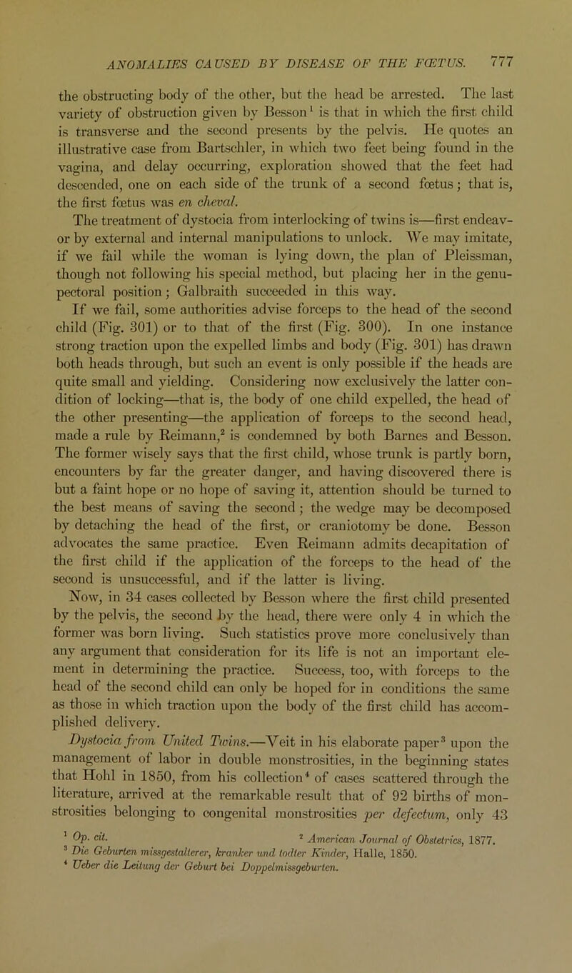 the obstructing body of the other, but the head be arrested. The last variety of obstruction given by Besson ^ is that in which the first cliild is transverse and tlie second presents by the pelvis. He quotes an illustrative case from Bartschler, in which two feet being found in the vagina, and delay occuri’ing, exploration showed that the feet had descended, one on each side of the trunk of a second feetus; that is, the first foetus was en cheval. The treatment of dystocia from interlocking of twins is—first endeav- or by external and internal manipulations to nnlock. We may imitate, if we fail while the woman is lying down, the plan of Pleissman, though not following his special method, but placing her in the genu- pectoral position; Galbraith succeeded in this way. If we fail, some authorities advise forceps to the head of the second child (Fig. 301) or to that of the first (Fig. 300). In one instance strong traction upon the expelled limbs and body (Fig. 301) has drawn both heads through, but such an event is only possible if the heads are quite small and yielding. Considering now exclusively the latter con- dition of locking—that is, the body of one child expelled, the head of the other presenting—the application of forceps to the second head, made a rule by Reimann,^ is condemned by both Barnes and Besson. The former wisely says that the first child, whose trunk is partly born, encounters by far the greater dangex’, and having discovei’ed thei’e is but a faint hope or no hope of saving it, attention should be turned to the best means of saving the second; the wedge may be decomposed by detaching the head of the first, or craniotomy be done. Besson advocat&s the same practice. Even Reimann admits decapitation of the fii’st child if the application of the forceps to the head of the second is unsuccessful, and if the latter is living. Now, in 34 cases collected by Besson whei’e the fix*st child pi’esented by the pelvis, the second by the head, thei’e were only 4 in which the former was born living. Such statistics pi’ove moi’e conclusively than any argument that consideration for its life is not an impox’tant ele- ment in determining the pi’actice. Success, too, with forceps to the head of the second child can only be hoped for in conditions the same as those in which traction upon the body of the first child has accom- plished delivery. Dystocia from United Twins.—Veit in his elaborate paper* upon the management of labor in double monstrosities, in the beginning states that Hohl in 1850, from his collection^ of cases scattei’ed through the litei-ature, arrived at the remarkable result that of 92 births of mon- sti’osities belonging to congenital monstrosities defectum, only 43 ’ Op. oil. 2 American Journal of Obstetrics, 1877. ^ Die Oeburlen missgmtaltercr, kranker und todter Kiiuler, Halle, 1850. * Ueber die Leilung der Geburt bei Doppelmissgeburten.