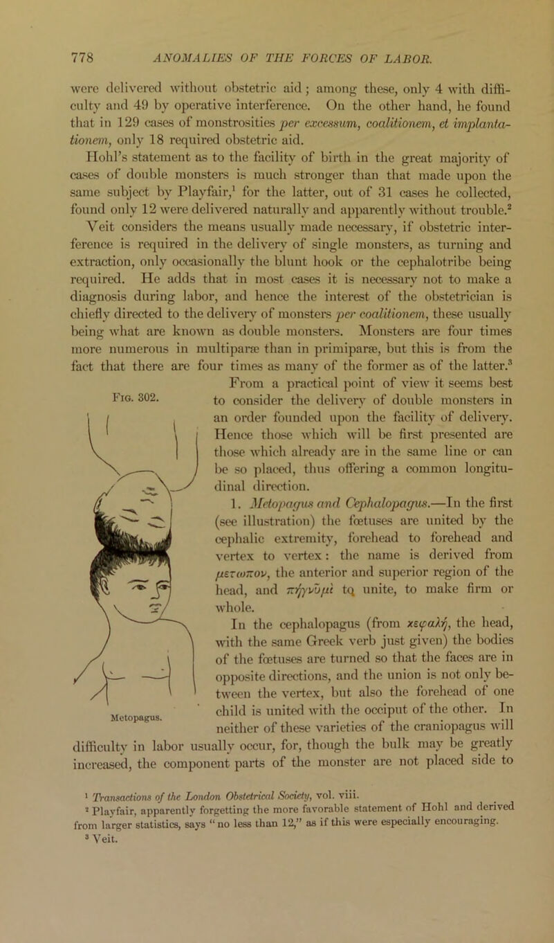 Fig. 302. were deliveretl without obstetric aid; among these, only 4 with diffi- eulty and 49 by operative interference. On the other hand, he found tliat in 129 oases of monstrosities per excessum, coalitionem, et implanta- tionern, only 18 required obstetric aid. riohl’s statement as to the facility of birth in the great majority of cases of double monsters is much stronger than that made upon the same subject by Playfair,* for the latter, out of 31 cases he cxillected, found only 12 were delivered naturally and apparently without trouble.® Veit considers the means usually made necessary, if obstetric inter- ference is required in the delivery of single monsters, as turning and extraction, only occasionally the blunt hook or the eephalotribe being required. He adds that in most cases it is necessary not to make a diagnosis during labor, and hence the interest of the obstetrician is chiefly directed to the delivery of monstei’s per coalitionem, these usually being what are known as double monsters. Monsters are four times more numerous in multiparre than in primiparee, but this is from the fact that there are four times as many of the former as of the latter.® From a practical point of view it seems best to consider the delivery of double monsters in an order founded upon the facility of delivery. Hence those which will be first presented are those which already are in the same line or can be so placed, thus offering a common longitu- dinal direction. 1. Jldopapioi and Cephalopagus.—In the first (see illustration) the foetuses arc united by the cephalic extremity, forehead to forehead and vertex to vertex: the name is derived from psTcoTTOV, the anterior and superior region of the head, and -‘jynopi tq unite, to make firm or whole. In the cephalopagus (from xetfakrj, the head, with the same Greek verb just given) the bodies of the foetuses are turned so that the faces are in opposite directions, and the union is not only be- tween the vertex, but also the forehead of one child is united with the occiput of the other. In neither of these varieties of the craniopagus will difficultv in labor usually occur, for, though the bulk may Ije greatly increasetl, the component parts of the monster are not placed side to * Transactions of the London Obstetriced Society, vol. viii. * Playfair, apparently forgetting the more favorable statement of Hohl and derived from larger statistics, says “no less than 12,” as if this were especially encouraging. » Veit.