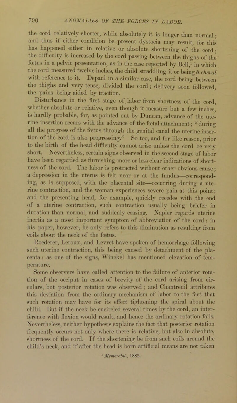 the cord relatively shorter, while absolutely it is longer than normal • and thus if either condition be present dystocia may result, for this has happened either in relative or absolute shortening of the cord • the dilKeulty is inereased by the cord passing between the thighs of the fcEtus in a pelvic presentation, as in the case roj)orted by Bell,* in which the cord measured twelve inches, the child straddling it or being cL cheval with refeience to it. Bepaul in a similar case, the cord being between the thighs and very tense, divided the cord; delivery soon followed, the pains being aided by traction. Disturbance in the first stage of labor from shortness of the cord, whether ab.solute or relative, even though it measure but a few inches, is hardly probable, for, as pointed out by Duncan, advance of the ute- rine insertion occurs with the advance of the foetal attachment; “during all the progress of the foetus through the genital canal the uterine inser- tion of the cord is also progressing.” So too, and for like reason, prior to the birth of the heatl difficulty cannot arise unless the cord be very short. Nevertheless, certain signs observed in the second stage of labor have been regardal as furnishing more or less clear indications of short- ness of the cord. The labor is protracted without other obvious cause; a depression in the uterus is felt near or at the fundus—correspond- ing, as is supposwl, with the placental site—occurring during a ute- rine contraction, and the woman e.xpericnees severe pain at this point; and the presenting head, for example, quickly rec'cdes with the end of a uterine contraction, such contraction iHually being briefer in duration than normal, and suddenly ceasing. Napier regards uterine inertia as a most important symptom of abbreviation of the cord : in his paper, however, he only refers to this diminution as resulting from coils about the neck of the foetus. Rocxlerer, Ijt*rou.x, and Ix'vret have s|wken of hemorrhage following such uterine contraction, this being caustHl by detachment of the jda- centa: as one of the signs, Winckel has mcntional elevation of tem- perature. Some observ'crs have called attention to the failure of anterior rota- tion of the oceijmt in ca.'tes of brevity of the cord arising from cir- culars, but ])osterior rotation was observe<l; and Chantreuil attributes this deviation from the ordinary' mechanism of labor to the fact that such rotation may have for its effect tightening the spiral about the child. But if the neck be encirelcfl several times by the cord, an inter- ference with flexion would result, and hence the ordinaiy rotation fails. Nevertheless, neither hypothesis explains the fact that posterior rotation frequently occurs not only where there is relative, but also in absolute, shortness of the cord. If the shortening be from such coils around the child’s neck, and if after the head is born artificial means are not taken * Metnorabd., 1882.
