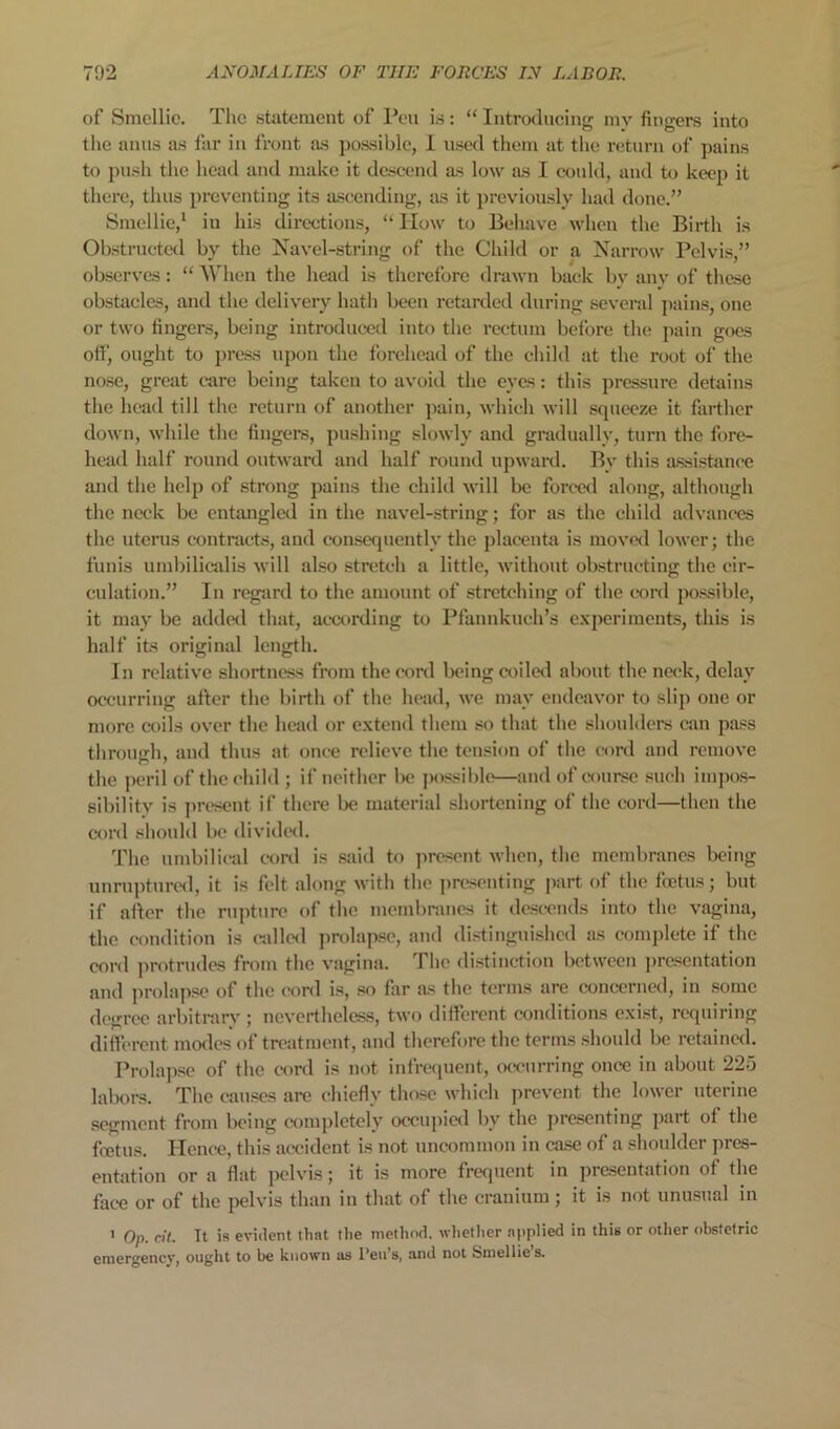 of Smcllic. The statement of Pen is: “ Introilueing my fingers into tlie anus as far in front as possible, 1 usetl them at the return of pains to push tlie head and make it descend as low as I eonld, and to keep it there, thus preventing its ascending, as it previously had done.” Smcllie,^ in his directions, “ Plow to Behave when the Birth is Obstructed by the Navel-string of the Child or a Narrow Pelvis,” observes: “ M'hen the head is therefore drawn back by any of these obstacles, and the delivery hath been retarded during several ])ains, one or two fingers, being introduced into the rectum before the pain goes ott’, ought to press upon the forehead of the chihl at the root of the nose, great care being taken to avoid the eyes: this jirassure detains the head till the return of another j)ain, which will squeeze it farther down, while the fingers, pushing slowly and gradually, turn the fore- head half round outward and half round upward. By this assistance and the help of strong pains the child will be forml along, although the neck be entangled in the navel-string; for as the child advances the uterus contracts, and consequently the placenta is movc<l lower; the funis umbilic“alis will also stretch a little, without obstructing the cir- culation.” In rcgsird to the amount of stretching of the coni possible, it may be added that, ac-cording to Pfaimkuch’s e.xperiments, this is half its original length. In relative shortness from the coni being ct)iletl about the neck, delay occurring after the birth of the head, we may endeavor to slip one or more coils over the head or e.xtend them so that the shoulders can pass through, and thus at once relieve the tension of the coni and remove the peril of the child ; if neither be jiossiblo—and of course such inqios- sibility is present if there be material shortening of the cord—then the cord should be dividcnl. The umbilical coni is ssiid to ]>resent when, the membranes being unruptured, it is felt along with the j)resenting part of the foetus; but if after the rupture of the membranes it descends into the vagina, the condition is railed prolapse, and distinguished as comi)lete if the cord protrudes from the vagina. The distinction between presentation and jirolapse of the cord is, so far as the terms are concerned, in some degree arbitrary'; nevertheless, two dilFercnt conditions exist, requiring diftcreut modes of treatment, and therefore the terms should be rctainc<l. Prolapse of the cord is not infrequent, occurring once in about 22o laboi-s. The causes are chiefly those which jirevent the lower uterine .segment from being ct)ni])letely occupied by the presenting jiart of the foetus. Plence, this accident is not uncommon in case of a shoulder pres- entation or a flat pelvis; it is more frequent in presentation of the face or of the jwlvis than in that of the cranium ; it is not unusual in ' Op. cit. It is evident that the method, whetlier applied in this or other obstetric emergency, ought to be known as Teii’s, and not Smellie’s.