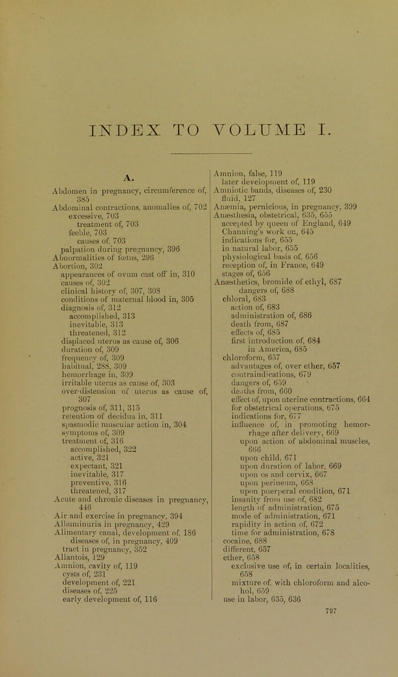 INDEX TO VOLUME I. A. Abdomen in pregnancy, circumference of, 385 Abdominal contractions, anomalies of, 702 excessive, 703 treatment of, 703 feeble, 703 causes of, 703 palpation during pregnancy, 396 Abnormalities of fuitus, 296 Abortion, 302 appearances of ovum cast off in, 310 causes of, 302 clinical history of, 307, 303 conditions of maternal blood in, 305 diagnosis of, 312 accomplished, 313 inevitable, 313 threatened, 312 displaced uterus as cause of, 306 duration of, 309 frecpiency of, 309 habitual, 288, 309 liemorrliage in, 309 irritable uterus as cause of, 303 over tlistensiou of uterus as cause of, 307 prognosis of, 311, 315 retention of decidua in, 311 siiasiuodic muscular action in, 304 symittoms of, 309 treatment of, 316 accomplished, 322 active, 321 expectant, 321 inevitable, 317 preventive, 316 threatened, 317 Acute and clironic diseases in pregnancy. Air and exercise in pregnancy, 394 Albuminuria in pregnancy, 429 Alimentiiry canal, development of, 186 disetises of, in pregnancy, 409 tract in pregnancy, 352 Allantois, 129 Amnion, cavity of, 119 cysts of, 231 development of, 221 diseases of, 225 early development of, 116 Amnion, false, 119 later development of, 119 Amniotic bands, diseases of, 230 Iluid, 127 Antemia, pernicious, in pregnancy, 399 Anaesthesia, obstetrical, 035, 655 accepted by queen of England, 649 Channing’s work on, 045 indications for, 655 in natural labor, 655 physiological basis of, 656 reception of, in France, 049 st.ages of, 656 Amestlietics, bromide of ethyl, 687 dangere of, 088 chloral, 683 action of, 683 administration of, 686 deatli from, 087 eflects of, 085 first introduction of, 684 in America, 685 chloroform, 657 advantages of, over ether, 057 contraindications, 679 daiigere of, 059 deaths from, 600 effect of, upon uterine contractions, 064 for obstetrical operations, 075 indications for, 077 influence of, in promoting hemor- rhage after delivery, 009 upon action of abdominal muscles, 666 upon child. 671 upon duration of labor, 669 upon os and cervix, 607 u|)on iierinenm, 008 upon puerperal condition, 071 insanity from use of, 682 length of administration, 675 mode of administration, 671 rapidity in action of, 072 time for administration, 678 cocaine, 688 different, 657 ether, 058 exclusive use of, in certain localities, 658 mixture of with chloroform and alco- hol, 659 use in labor, 635, 636