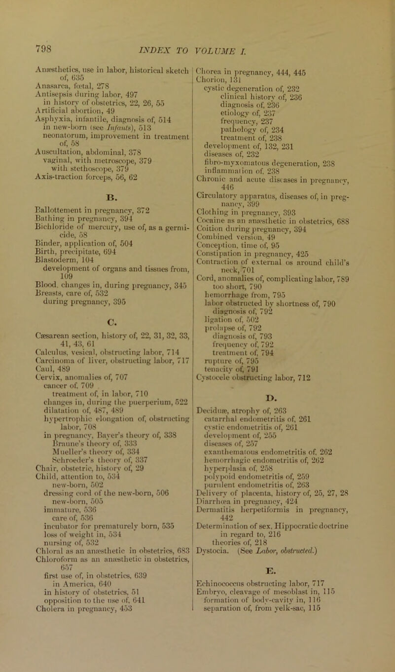 Anwstlietics, use iu labor, historical sketch of, 035 Anasarc-a, Itctal, 278 Antisepsis Ourinji; labor, 497 in history of obstetrics, 22, 26, 55 Artificial abortion, 49 Aspliyxia, infantile, diajrnosis of, 514 in new-born (see InfmUn), 513 neonatornni, improvement iu treatment of, 58 Anscnltation, abdominal, 378 vajrinal, with metroscope, 379 with stethoscope, 379 Axis-traction forceps, 50, 02 li. rallottement in pregnancy, 372 Bathing in pregnancy, 394 Bicliloride of mercury, use of, as a germi- cide, 58 Binder, application of, 504 Birth, precipitate, 094 Blaslotlerm, 104 development of organs and tissues from, 109 Blood, changes in, during pregnancy, 345 Breasts, care of, 532 during pregnancy, 395 C. CiEsarcan section, history of, 22, 31, 32, 33, 41, 43, 01 Calculus, vesic-al, obstructing labor, 714 C.'arcinoma of liver, obstructing labor, 717 Caul, 489 Cervix, anomalies of, 707 cancer of, 709 treatment of, in labor, 710 changes in, during the puerperium, 522 dilatation of, 487, 489 hyjiertrophic elongation of, obstructing labor, 708 in jiregnancy, Bayer’s theory of, 338 Brmine’s theory of, 333 Mueller’s theory of, 334 .Schroeder’s theory of, 337 Ch.iir, obstetric, history of, 29 Child, attention to, 534 new-born, 502 drt'ssing cord of the new-born, 506 new-born, 505 immature, 536 care of, 536 incubator for prematurely bom, 535 loss of weight iu, 534 nursing of, 532 Chloral as an aniesthetic in obstetrics, 683 Chloroform as an aniesthetic in obstetrics, 657 first use of, in obstetrics, 639 in America, 640 in history of obstetrics, 51 opposition to the use of, 641 Cholera in pregnancy, 453 (Miorea in pregnancy, 444, 445 Chorion, 131 cystic degeneration of, 232 clinical history of, 236 diagnosis of, 236 etiology of, 237 frefiuency, 237 pathology of, 234 treatment of, 238 development of, 132, 231 diseases of, 232 fibro-myxomatous degeneration, 238 inflammation of. 238 Chronic and acute diseases in pregnancy, 446 Circulatory apparattis, diseases of, in preg- nancy, 399 Clothing in pregnancy, 393 Coraine as on anaesthetic in obstetrics, 688 Coition during pregnancy, 394 Combined version, 49 Conception, time of, 95 Constipation in pregnancy, 425 Contraction of external os around child’s neck, 701 Cord, anomalies of, complicating labor, 789 too short, 790 hemorrhage from, 795 labor obstructed by shortness of, 790 diagnosis of, 792 ligation of, 502 prolapse of, 792 diagnosis of, 793 freipiency of, 792 treatment of, 794 nipt lire of, 795 tenacity 791 Cystocele obstructing labor, 712 D. Deciduse, atrophy of, 263 catarrhal endometritis of, 261 cystic endometritis of, 261 development of, 255 diseases of, 257 exaiithematons endometritis of, 262 hemorrhagic endometritis of, 262 liyper[ilasia of, 258 |Kilv|>oid endometritis of, 259 purulent endometritis of, 263 Delivery of placenta, history of, 25, 27, 28 Diarrhcea in pregnancy, 424 Dermatitis herpetiformis in pregnancy, 442 Determination of sex, Hippocratic doctrine in regard to, 216 theories of, 218 Dystocia. (See L<ibw, obslrucied.) E. Echinococcus obstructing labor, 717 Embryo, cleavage of mesoblast in, 115 formation of body-cavity in, 116 seiiaration of, from yelk-sac, 115