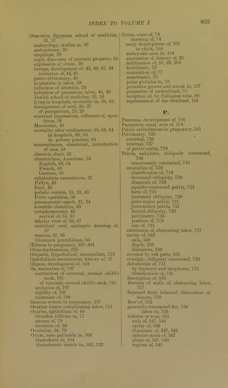 Obstetrics, Egyptian school of medicine, 31, 37 embryology, studies in, 50 embryotomy, 25 empirical, 20 ergot, discovery of oxytocic property, 50 expression of ovum, 29 forceps, development of, 45, 46, 47, 48 invention of, 44, 45 gastro-elytrotomy, 49 iiypnotism in labor, 58 induction of abortion, 24 induction of premature labor, 48, 49 Jewish school of medicine, 32, 34 lying-in hospitals, mortality in, 00, 03. management of cord, 20, 27 of puerperiuin, 25, 26 maternal impressions, inlluenceof, upon fcetus, 58 Mauriceau, 45 mortality after confinement, 00, 03, 64 in hospitals, 60, 03 in private practice, 64 nomenclature, obstetrical, introduction of new, 58 obstetric chair. 29 obstetricians, Ameriean, 55 English, 50, 54 French, 50 German, 50 ophthalmia neonatorum, 57 Palfyn, 45 Pard, 43 podalic version, 31. 33, 43 Porro operation, 56 pre-anatomic epocli, 21, 34 scientific obstetrics, 43 symphyseotomy, 40 revival of, 55, 61 tabular view of, 60, 07 umbilical cord, antiseptic dressing of, 57 version, 37, 38 viburnum prunifolium, 50 (Edema in pregnancy, 397-101 Oligo-hydramnios, 225 0()sperm, hypothetical, inainmali.an, 12.3 Ophthalmia neonatorum, hi.slorv of, -57 Organs, development of, 140 Os, anomalies of, 707 contraction of external, around child’s neck, 701 of internal, around child’s neck, 701 occlusion of, 707 rigidity of, 707 treatment of, 708 Osseous system in pregnancy, 357 Ovarian tumor complicating labor, 711 Ovaries, epithelium of, 09 Graafian follicles in, 71 stroma of, 70 structure of, 08 Ovulation, 08, 79 Ovum, area jicllucida in, 100 bliustoderm in, 104 bhustodermic vesicle in, 10.3, 122 Ovum, coats of, 74 bursting of, 74 early development of, 101 in chick, 104 embryonic area in, 104 expre.ssion of, history of, 29 fertilization of, 97, 99, 202 holoblastic, 76 maturation of, 77 mesoblastic, 70 polar globules in, 78 j)rimitive groove and streak in, 107 properties of unfertilized, 75 reception of, by Fallopian tube, 80 segmentation of the fertilized, 101 P. Pancrea.s, development of, 190 Parturient canal, axis of, .554 Pelvic articulations in pregnancy, 341 Pelvimetry, 725 external', 726 internal, 727 of pelvic outlet, 728 Pelvis, ankylotic, obliquely contracted, 746 transversely contracted, 743 anomalies of, 719 cla.ssification of, 719 decreased obliquity, 720 diagnosis of, 724 equally-contracted pelvis, 723 form of, 731 increa.sed obliquity, 720 justo-inajor pelvis, 721 justo-minor pelvis, 721 lateral oblitpiity, 720 pelvimetry. 725 position of, 719 size of, 721 carcinoma of, obstructing labor, 717 cavity of, 549 axis, 549 depth, .5.50 diameters, 549 covered by soft parts, 551 coxalgic, obliquely contracted, 7.50 deformities of, 731 by fracturas and neo|)lasms, 752 cla.ssification of, 731 description of, 543 fibroma of walls of, obstructing lalmr, 717 flattened from bilateral di.slocation of femorji, 739 floor of, 552 generally-contracte<l flat, 738 labor in, 729 inferior or true, 545 axis of, .547, 548 cavity of, 540 <liameters of, 547, 548 inferior strait of, .547 plane of, .547, 548 regions of, 545