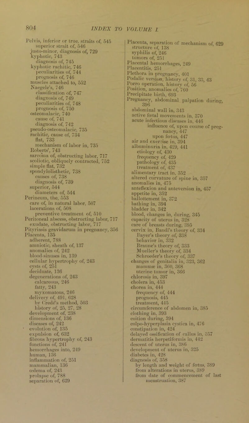 J’elvi.s, inferior or true, straits of, .'545 superior strait of, 540 justo-niinor, diagnosis of, 729 kypliotic, 743 diagnosis of, 745 kyphotic rachitic, 740 peculiarities of, 744 prognosis of, 740 muscles attached to, 552 Kaegele’s, 740 classilication of, 747 diagnosis of, 749 peculiarities of, 748 j»rognosis of, 7.50 osteomalacic, 740 cause of, 741 diagnosis of, 742 psendo-osteoinalacic, 735 rachitic, cause of, 734 fiat, 733 mechanism of labor in, 735 Iloherts’, 743 sarcohia of, obstructing labor, 717 scoliotic, obli()uely contracted, 752 simple fiat, 732 spondylolisthetic, 738 causes of, 738 diagnosis of, 739 superior, 544 diameters of, .544 Perineum, the, 5.53 care of, in natural labor, 507 lacerations of, .508 preventive treatment of, 510 Peritoneal aljscess, obstructing labor, 717 exudate, olwtrncting labor, 717 Pityri.asis gravidarum in pregnancy, 350 Placenta, 1.35 adherent, 788 amniotic, sheath of, 137 anomalies of, 242 blood-sinuses in, 139 cellular hypertrophy of, 243 cysts of, 251 deciduate, 130 degenerations of, 243 calcareous, 240 fatty, 243 myxomatous, 240 delivery of, 491, 028 hy Credo’s method, .503 history of, 2.5, 27, 28 development of, 238 dimensions of, 130 jliseases of, 242 • evolution of, 1,35 expulsion of, 032 fibrous hypertrophy of, 243 functions of, 241 hemorrluiges into, 249 human, 130 inflammation of, 251 mammalian, 130 aslcma of, 243 ))rola{>se of, 788 separation of, 029 Placenta, separalion of mechanism of, 029 structure of, 138 syphilis of, 240 tumors of, 251 Placental hemorrhages, 249 Placentitis, 251 Plethora in jircgnancv, 401 Podalic version, history of, .31, 3.3, 43 i Porro operation, history of, 50 Position, anomalies of, 700 Precipitate birth, 093 Pregnancy, abdominal palpation during, 39(i abdondnal wall in, .343 active ftptal movements in, 370 acute infectious disea.ses in, 440 influence of, upon coui-se of preg- nancy, 447 niwn fa'tus, 447 air and exercise in, 394 albuminuria in, 429, 441 etiology of, 430 frequency of, 429 fiathology of, 435 treatment of, 437 alimentary tract in, 3.52 altered curvature of spine in, 357 anomalies in, 475 anteflexion and anteversion in, 457 apiietite in, 352 . ballottement in, 372 I bathing in, 394 ■ bladder in, ,342 blooil, changes in, during, 345 I cajiacity of uterus in, 328 care of breasts during, 395 cervix in, Handl's theory of, 334 Payer’s theory of, 338 behavior in, .3.32 llraune’s theory of, 3.3.3 Mueller's theory of, 334 Schrowler’s theory of, 337 changes of genitalia in, 32.3, 302 mamma! in, 3ti0, 308 uterine tumor in, 300 chlorosis in, 397 cholera in, 4-53 chorea in, 444 frequency of, 444 prognosis, 44.5 treatment, 445 circumference of alHlomcn in, 385 clothing in, 393 I coition during, 394 colpo-hypcrplasia cystica in, 470 constipatioti in, 424 delayed o.ssification of callus in, 357 dermatitis herpetiformis in, 442 descent of uterus in, 3.S0 ilevelopment of uterus in, .325 diabetes in, 428 diagnosis of, 3-58 by length and weight of fcrtit.s, 3S9 from altcr.ations in uterus, 389 from date of commencement of last menstruation, 387