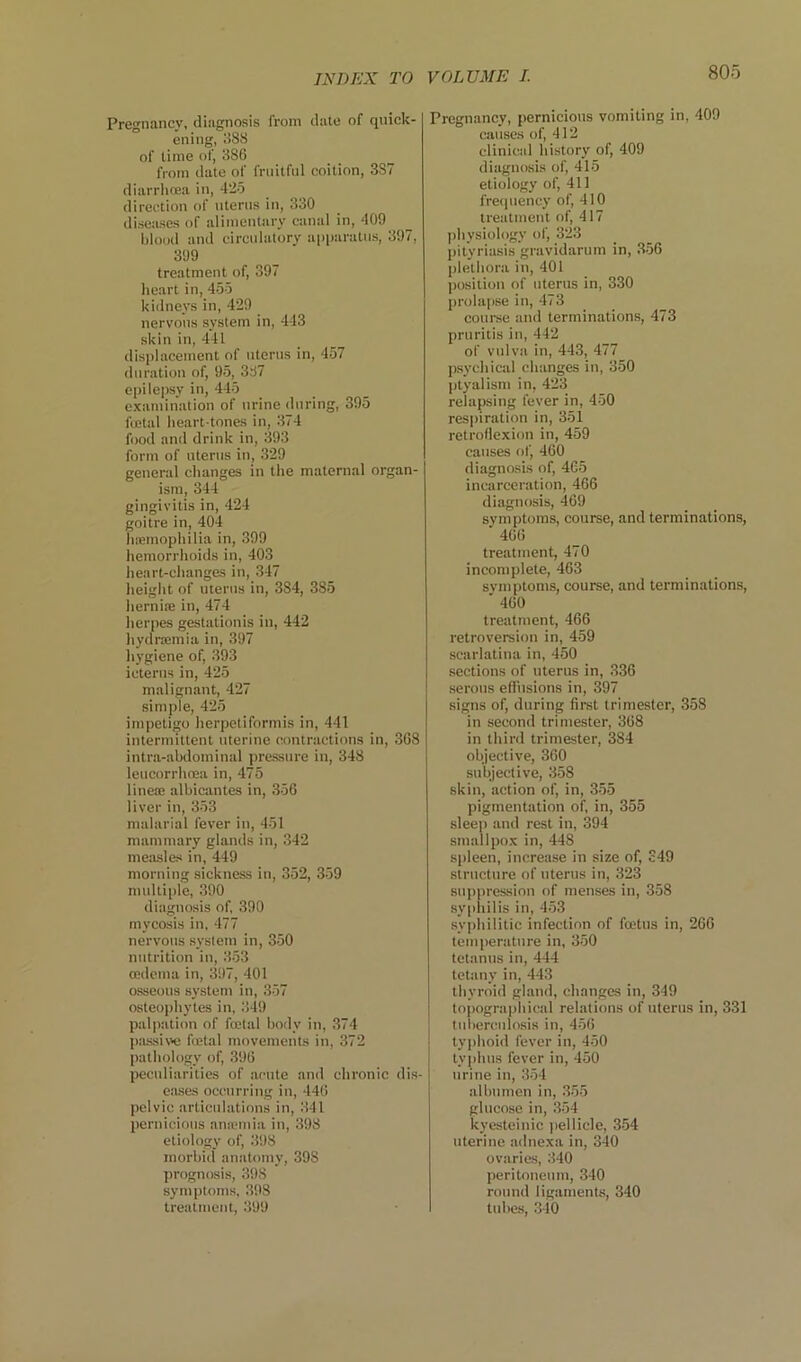 80o Pregnancy, diagnosis from date of quick- ening, 388 of time of, 386 from date of fruitful coition, 387 diarrhcea in, 425 direction of ntenis in, 330 diseases of alimentary canal in, 409 blood and circulatory apparatus, 397, 399 treatment of, 397 heart in, 455 kidneys in, 429 nervous system in, 443 skin in, 441 displacement of uterus in, 457 duration of, 95, 387 epilepsy in, 445 examination of urine during, 395 fiEtal heart-tones in, 374 food and drink in, 393 form of uterus in, 329 general changes in the maternal organ- ism, 344 gingivitis in, 424 goitre in, 404 luemophilia in, 399 hemorrhoids in, 403 heart-chang&s in, 347 height of uterus in, 384, 385 lierniiE in, 474 herpes gestationis in, 442 hydrajmia in, 397 hygiene of, 393 icterus in, 425 malignant, 427 simple, 425 impetigo herpetiformis in, 441 intermittent uterine contractions in, 368 intra-abdominal pressure in, 348 leucorrhcea in, 475 linete albicantes in, 356 liver in, 353 malarial fever in, 451 mammary glands in, 342 measles in, 449 morning sickness in, 352, 359 multiple, 390 diagnosis of, 390 mycosis in, 477 nervous .system in, 350 nutrition in, 353 oedema in, 397, 401 osseous system in, 357 osteophytes in, 349 palpation of fa'tal body in, 374 jaissiw fcetal movements in, 372 pathology of, 396 peculiarities of acute and chronic di.s- eases occurring in, 446 pelvic articulations in, 341 pernicious anicinia in, 398 etiology of, 398 morbid an.atomy, 398 prognosis, 398 symptoms, 398 treatment, 399 Pregnancy, pernicious vomiting in, 409 causes of, 412 clinical history of, 409 diagnosis of, 415 etiology of, 411 frequency of, 410 treatment of, 417 l)hysiology of, 323 pityriasis gravidarum in, 356 plethora in, 401 position of uterus in, 330 prolapse in, 473 course and termination.s, 473 pruritis in, 442 of vulva in, 443, 477 psychical changes in, 350 |)tyalism in, 423 relapsing fever in, 450 respiration in, 351 retroflexion in, 459 causes of, 460 diagnosis of, 465 incarceration, 466 diagnosis, 469 symptoms, course, and terminations, 466 treatment, 470 incomplete, 463 symptoms, course, and terminations, ■ 460 treatment, 466 retroversion in, 459 scarlatina in, 450 sections of uterus in, 336 serous efiiisions in, 397 signs of, during first trimester, 358 in second trimester, 368 in third trimester, 384 objective, 360 subjective, 358 skin, action of, in, 355 pigmentation of, in, 355 sleep and rest in, 394 smallpox in, 448 si>leen, increase in size of, S49 structure of uterus in, 323 suppression of menses in, 358 syi>hilis in, 453 syjdiilitic infection of foetus in, 266 temperature in, 350 tetanus in, 444 tetany in, 443 thyroid gland, changes in, 349 topographical relations of uterus in, 331 tuberculosis in, 456 typhoid fever in, 450 tyjihus fever in, 450 urine in, 354 albumen in, 355 glucose in, 354 kyesteinic ))ellicle, 354 uterine adnexa in, 340 ovaries, 340 peritoneum, 340 round ligaments, 340 tubes, 340