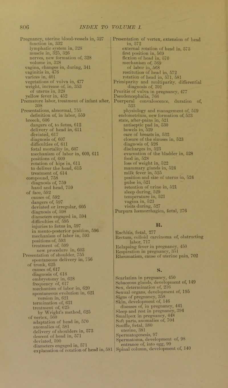 Prccrnancv, uterine blood-vessels in, 327 function in, 332 lynipliatic system in, 328 muscle in, 325, 326 nerves, new fornmlioii of, 328 volume iu, 328 Vavilin, changes in, during, 341 vaginitis in, 476 varices in, 401 vegetations of vulva in, 477 weight, increase of, in, 353 of uterus in, 328 yellow fever in, 452 Premature labor, treatment of infant after, 308 Presentations, abnormal, 755 detinition of, in labor, 559 breech, 606 dangers of, to foetus, 612 delivery of head in, 611 dfeviateol, 617 diagnosis of, 607 difhculties of, 611 foetal mortality in, 607 mechanism of labor in, 609, 611 positions of, 609 rotation of hips in, 611 to deliver the head, 615 treatment of, 614 compound, 758 diagnosis of, 759 hand and head, 759 of face, 592 causes of, 592 dangers of, 597 deviated or irregular, 605 diagnosis of, 598 diameters engage<l in, 594 diflii'ulties of 595 injuries to hetiia in, 597 in mento-jKwterior position, 596 mechanism of labor in, 593 positions of, 593 treatment of, '>99 new procedure in, 603 Presentation of sluaildcr, 755 spontaneous delivery in, 756 of trunk, 625 causes of, 617 diagnosis of, 618 embryotomy in, 628 fropicney of, 617 mechanism of lalsir in, 620 spontaneous evolution iu, 621 version in, 621 termination of, 621 treatment of, 625 by Wright’s method, 625 of vertex, 5ti0 adaptation of head in, 570 anomalies of, 581 delivery of shoulders in, 573 descent of head in, 571 deviatesl, 590 diameters engagcil in, 571 explanation of rotation of head in, 581 Presentation of vertex, extension of head in, 572 external rotation of head in, 573 first position in, 569 flexion of head in, 570 mechanism of, 569 of labor in, 568 restitution of head in, 572 rotation of head in, 571, 581 Primiparity and multiparity, differential diagnosis of, 391 Pruritis of vulva in pregnancy, 477 Pseudencephalia, 766 Puerperal convalescence, duration of, 533 physiology and management of, 519 endometrium, new formation of, 523 state, after-pains in, 521 antiseptic pad in, 530 bowels in, 529 care of breasts in, 532 closure of the sinuses in, 523 diagnosis of, 526 discharges in, 523 evacuation of the bladder in, 528 food in, 528 loss of weight in, 522 mammary glands in, 524 milk fever in, 525 position and size of uterus in, 524 pulse in, 521 retention of urine in, 521 sleep during, 529 temjtcrature in, 521 vagina in, 523 visits during, 527 Purpura luemorrhagic.a, fietal, 276 R. Rachitis, fietal, 277 Rectum, colloid carcinoma of, obstructing labor, 717 Relaping fever in pregnaticy, 450 Resiuratioti in pregnancy, 351 Rheumatism, cause of uterine pain, 702 S. Scarlatina in pregnancy, 450 Sebaceous glands, development of, 149 Sex, determination of, 216 Sexual organs, development of, 195 Signs of pregnancy, 358 Skin, develoi»mcnt of, 146 diseases of, in iiregnancy, 441 Sleep and rest in |iregnancy, 394 Smallpox in pregnancy, 448 Soft parts, anomalies of, 704 Soiillle, fietal, 380 uterine, 381 S|>ermatogenesi8, 97 Si>erniatozoa, develojunent of, 98 entrance of, into egg, 99 i Spinal column, development of, 140