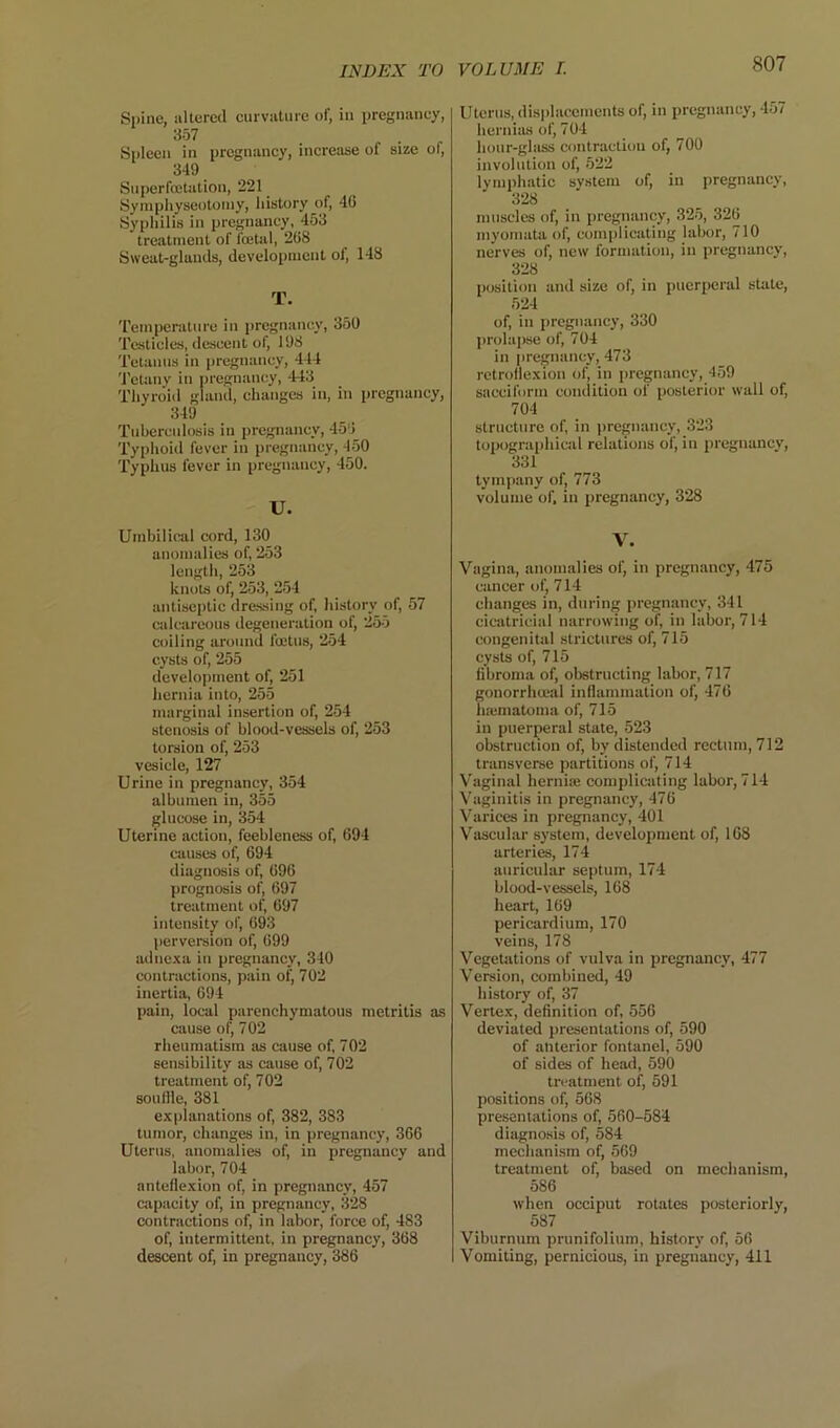 Spine, altered curvature of, in pregnancy, 357 Spleen in pregnancy, increase of size of, 349 Superfojtation, 221 _ Syni[)hyseotoiny, liistory of, 46 Syphilis in pregnancy, 453 treatment of fojtal, 268 Sweat-glands, development of, 148 T. Temperature in pregnancy, 350 Testicles, descent of, 198 Tetanus in pregnancy, 444 'J'ctauy in pregnancy, 443 Thyroid gland, changes in, in pregnancy, 349 Tuberculosis in pregnancy, 456 Typhoid fever in pregnancy, 450 Typhus fever in pregnancy, 450. U. Umbilical cord, 130 anomalies of, 253 length, 253 knots of, 253, 2.54 antiseptic dressing of, liistory of, 57 calcareous degeneration of, 255 coiling around foetus, 254 cysts of, 255 development of, 251 hernia into, 255 marginal insertion of, 254 stenosis of blood-vessels of, 253 torsion of, 253 vesicle, 127 Urine in pregnancy, 354 albumen in, 355 glucose in, 354 Uterine action, feebleness of, 694 causes of, 694 diagnosis of, 696 prognosis ol^ 697 treatment of, 697 iutensitjf of, 693 perversion of, 699 adnc-xa in pregnancy, 340 contractions, pain of, 702 inertia, 694 pain, local parenchymatous metritis as cause of, 702 rheumatism as cause of, 702 sensibility as cause of, 702 treatment of, 702 souffle, 381 explanations of, 382, 383 tumor, changes in, in pregnancy, 366 Uterus, anomalies of, in pregnancy and labor, 704 anteflexion of, in pregnancy, 457 capacity of, in pregnancy, 328 contractions of, in labor, force of, 483 of, intermittent, in pregnancy, 368 descent of, in pregnancy, 386 Uterus, displacements of, in pregnancy, 457 hernias of, 704 hour-glass contraction of, 700 involution of, 522 lymi>hatic svstem of, in pregnancy, 328 muscles of, in pregnancy, 32-5, 326 myomata of, complicating labor, 710 nerves of, new formation, in pregnancy, 328 position and size of, in puerperal state, 524 of, in pregnancy, 330 prolapse of, 704 in pregnancy, 473 retroflexion of, in pregnancy, 4,59 sacciform condition of posterior wall of, 704 structure of, in pregnancy, 323 topographical relations of, in pregnancy, 331 tympany of, 773 volume of. in pregnancy, 328 V. Vagina, anomalies of, in pregnancy, 475 cancer of, 714 changes in, during pregnancy, 341 cicatricial narrowing of, in labor, 714 congenital strictures of, 715 cysts of, 715 fibroma of, obstructing labor, 717 gonorrhmal inflammation of, 476 haimatoma of, 715 in puerperal state, 523 obstruction of, by distended rectum, 712 transverse partitions of, 714 Vaginal herniaj complicating labor, 714 Vaginitis in pregnancy, 476 Varices in pregnancy, 401 Vascular system, development of, 168 arteries, 174 auricular septum, 174 blood-vessels, 168 heart, 169 pericardium, 170 veins, 178 Vegetiitions of vulva in pregnancy, 477 Version, combined, 49 history of, 37 Vertex, definition of, 556 deviated presentations of, 590 of anterior fontanel, 590 of sides of head, 590 treatment of, 591 positions of, 568 presentations of, 560-584 diagnosis of, 584 mechani.sm of, 569 treatment of, based on mechanism, 586 when occiput rotates posteriorly, 587 Viburnum prunifolium, history of, 56 Vomiting, pernicious, in pregnancy, 411