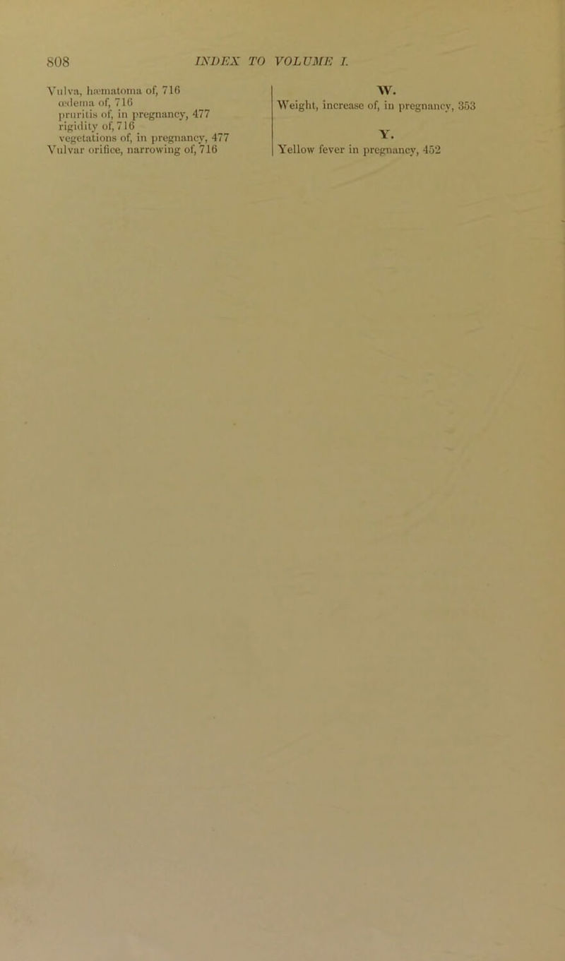 Vulva, ha'inatoma of, 716 ualeina of, 716 pmritis of, in pregnancy, 477 rigid ily of, 716 vegetations of, in pregnancy, 477 AV. Weight, increase of, in pregnancy, 353 Y.