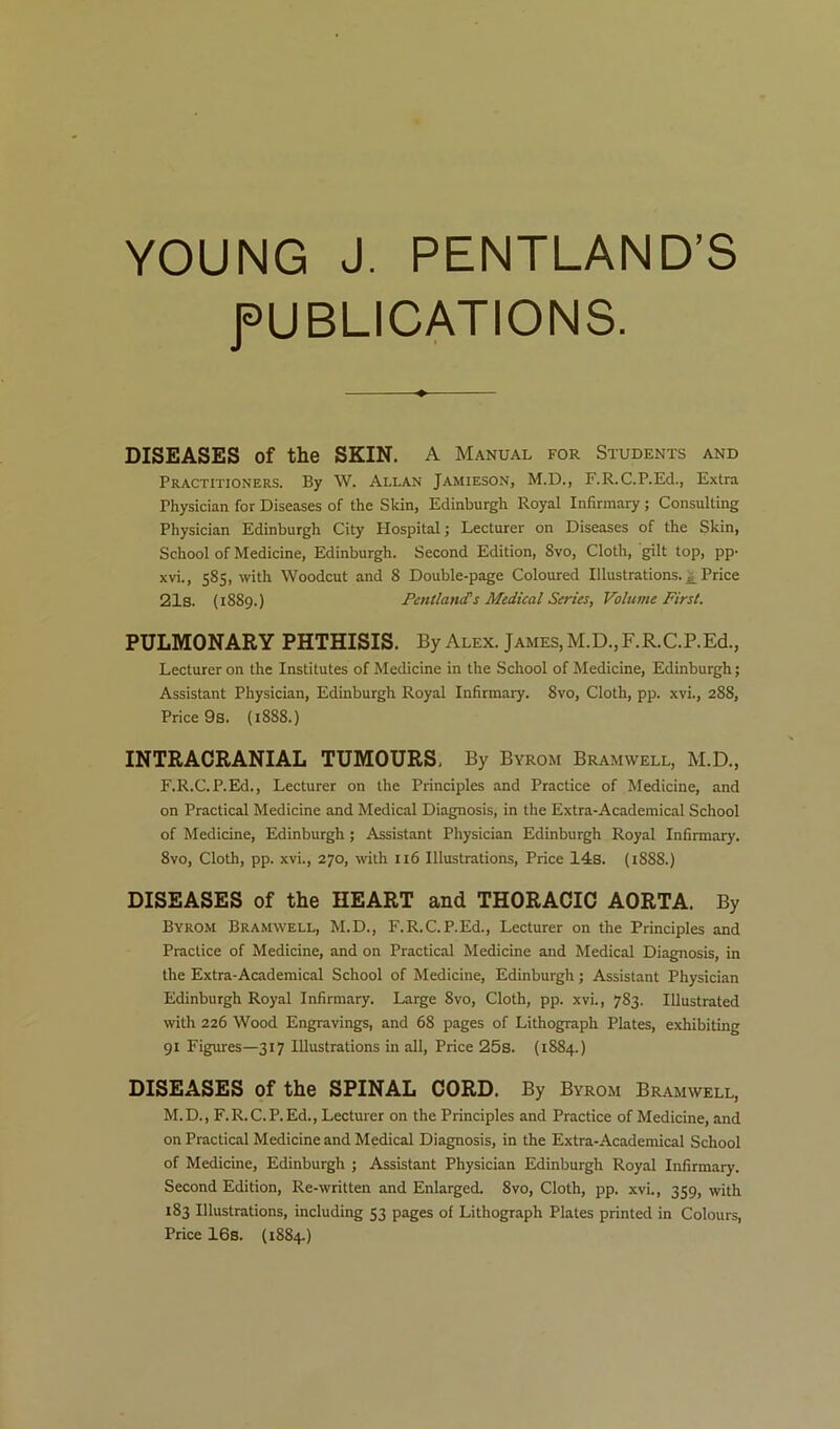 YOUNG J. PENTLAND’S fUBLICATIONS. DISEASES of the SKIN. A Manual for Students and Practitioners. By W. Allan Jamieson, M.D., F.R.C.P.Ed., Extra Physician for Diseases of the Skin, Edinburgh Royal Infirmary ; Consulting Physician Edinburgh City Hospital; Lecturer on Diseases of the Skin, School of Medicine, Edinburgh. Second Edition, 8vo, Cloth, gilt top, pp- xvi., 585, with Woodcut and 8 Double-page Coloured Illustrations. Price 21s. (1889.) Fentlancfs Medical Series, Volume First. PULMONARY PHTHISIS. By Alex. James, M.D.,F.R.C.P.Ed., Lecturer on the Institutes of Medicine in the School of Medicine, Edinburgh; Assistant Physician, Edinburgh Royal Infirmary. 8vo, Cloth, pp. xvi., 288, Price 9s. {1888.) INTRACRANIAL TUMOURS, By Byrom Bramwell, M.D., F.R.C.P.Ed., Lecturer on the Principles and Practice of Medicine, and on Practical Medicine and Medical Diagnosis, in the Extra-Academical School of Medicine, Edinburgh; Assistant Physician Edinburgh Royal Infirmary. 8vo, Cloth, pp. xvi., 270, with 116 Illustrations, Price 14:8. (1888.) DISEASES of the HEART and THORACIC AORTA. By Byrom Bramwell, M.D., F.R.C.P.Ed., Lecturer on the Principles and Practice of Medicine, and on Practical Medicine and Medical Diagnosis, in the Extra-Academical School of Medicine, Edinburgh; Assistant Physician Edinburgh Royal Infirmary. Large 8vo, Cloth, pp. xvi., 783. Illustrated with 226 Wood Engravings, and 68 pages of Lithograph Plates, exhibiting 91 Figures—317 Illustrations in all. Price 25s. (1884.) DISEASES of the SPINAL CORD. By Byrom Bramwell, M.D., F.R.C.P.Ed., Lecturer on the Principles and Practice of Medicine, and on Practical Medicine and Medical Diagnosis, in the Extra-Academical School of Medicine, Edinburgh ; Assistant Physician Edinburgh Royal Infirmary. Second Edition, Re-written and Enlarged. 8vo, Cloth, pp. xvi., 359, with 183 Illustrations, including 53 pages of Lithograph Plates printed in Colours, Price 16s. (1884.)