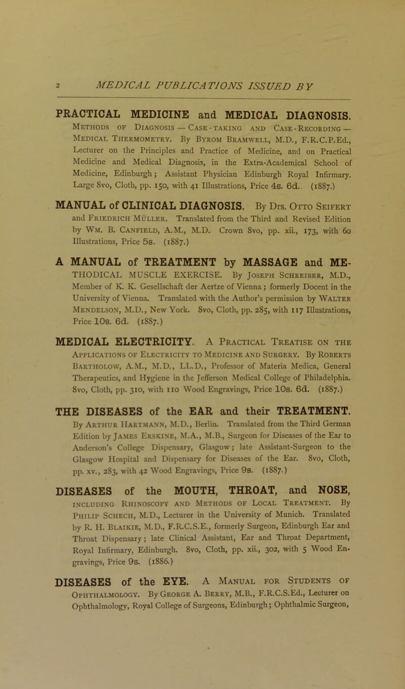 PRACTICAL MEDICINE and MEDICAL DIAGNOSIS. Methods of Diagnosis — Case-taking and Case - Recording— Medical Thermometry. By Byrom Bramwell, M.D., F.R.C.P.Ed., Lecturer on the Principles and Practice of Medicine, and on Practical Medicine and Medical Diagnosis, in the Extra-Academical School of Medicine, Edinburgh; Assistant Physician Edinburgh Royal Infirmary. Large 8vo, Cloth, pp. 150, with 41 Illustrations, Price 4s. 6d.. (1887.) MANUAL of CLINICAL DIAGNOSIS. By Drs. Otto Seifert and Friedrich Muller. Translated from the Third and Revised Edition by Wm. B. Canfield, A.M., M.D. Crown 8vo, pp. xii., 173, with 60 Illustrations, Price 5s. (1887.) A MANUAL of TREATMENT by MASSAGE and Me- thodical MUSCLE EXERCISE. By Joseph Schreiber, M.D., Member of K K. Gesellschaft der Aertze of Vienna; formerly Docent in the University of Vienna. Translated with the Author’s permission by Walter Mendelson, M.D., New York. 8vo, Cloth, pp. 285, with 117 Illustrations, Price lOs. 6d. (1887.) MEDICAL ELECTRICITY. A Practical Treatise on the Applications of Electricity to Medicine and Surgery. By Roberts Bartholow, A.M., M.D., LL.D., Professor of Materia Medica, General Therapeutics, and Hygiene in the Jefferson Medical College of Philadelphia. 8vo, Cloth, pp. 310, with iio Wood Engravings, Price lOs. 6d. (1887.) THE DISEASES of the EAR and their TREATMENT. By Arthur Hartmann, M.D., Berlin. Translated from the Third German Edition by James Erskine, M.A., M.B., Surgeon for Diseases of the Ear to Anderson’s College Dispensary, Glasgow; late Assistant-Surgeon to the Glasgow Hospital and Dispensary for Diseases of the Ear. 8vo, Cloth, pp. XV., 283, with 42 Wood Engravings, Price 9s. (1887.) DISEASES of the MOUTH, THROAT, and NOSE, including Rhinoscopy and Methods of Local Treatment. By Philip Schech, M.D., Lecturer in the University of Munich. Translated by R. II. Blaikie, M.D., F.R.C.S.E., formerly Surgeon, Edinburgh Ear and Throat Dispensary; late Clinical Assistant, Ear and Throat Department, Roy.-il Infirmary, Edinburgh. 8vo, Cloth, pp. xii., 302, with 5 Wood En- gravings, Price 9s. (1886.) DISEASES of the EYE. A Manual for Students of Ophthalmology. By George A. Berry, M.B., F.R.C.S.Ed., Lecturer on Ophthalmology, Royal College of Surgeons, Edinburgh; Ophthalmic Suigeon,